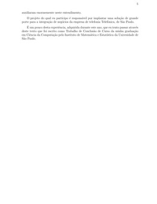 5
auxiliaram enormemente neste entendimento.
O projeto do qual eu participo ´e respons´avel por implantar uma solu¸c˜ao de grande
porte para a integra¸c˜ao de neg´ocios da empresa de telefonia Telefˆonica, de S˜ao Paulo.
´E um pouco desta experiˆencia, adquirida durante este ano, que eu tento passar atrav´es
deste texto que foi escrito como Trabalho de Conclus˜ao de Curso da minha gradua¸c˜ao
em Ciˆencia da Computa¸c˜ao pelo Instituto de Matem´atica e Estat´ıstica da Univesidade de
S˜ao Paulo.
 