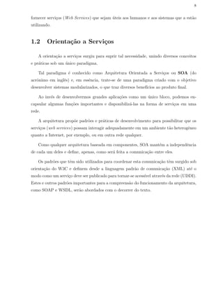 8
fornecer servi¸cos (Web Services) que sejam ´uteis aos humanos e aos sistemas que a est˜ao
utilizando.
1.2 Orienta¸c˜ao a Servi¸cos
A orienta¸c˜ao a servi¸cos surgiu para suprir tal necessidade, unindo diversos conceitos
e pr´aticas sob um ´unico paradigma.
Tal paradigma ´e conhecido como Arquitetura Orientada a Servi¸cos ou SOA (do
acrˆonimo em inglˆes) e, em essˆencia, trate-se de uma paradigma criado com o objetivo
desenvolver sistemas modularizados, o que traz diversos benef´ıcios ao produto ﬁnal.
Ao inv´es de desenvolvermos grandes aplica¸c˜oes como um ´unico bloco, podemos en-
capsular algumas fun¸c˜oes importantes e disponibiliz´a-las na forma de servi¸cos em uma
rede.
A arquitetura prop˜oe padr˜oes e pr´aticas de desenvolvimento para possibilitar que os
servi¸cos (web services) possam interagir adequadamente em um ambiente t˜ao heterogˆeneo
quanto a Internet, por exemplo, ou em outra rede qualquer.
Como qualquer arquitetura baseada em componentes, SOA mant´em a independˆencia
de cada um deles e deﬁne, apenas, como ser´a feita a comunica¸c˜ao entre eles.
Os padr˜oes que tˆem sido utilizados para coordenar esta comunica¸c˜ao tˆem surgido sob
orienta¸c˜ao do W3C e deﬁnem desde a linguagem padr˜ao de comunica¸c˜ao (XML) at´e o
modo como um servi¸co deve ser publicado para tornar-se acess´ıvel atrav´es da rede (UDDI).
Estes e outros padr˜oes importantes para a compreens˜ao do funcionamento da arquitetura,
como SOAP e WSDL, ser˜ao abordados com o decorrer do texto.
 