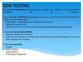 SOA TESTING
Las pruebas funcionales proporciona la capacidad de verificar el comportamiento
adecuado de los servicios.
Las pruebas de rendimiento proporciona un marco concurrente, simultánea agente de
carga que puede determinar :
- Desempeño , Capacidad de las estadísticas del servicio
- Validar las tasas de ANS
- Identificación de los cuellos de botella y posibles debilidades arquitectónicas.
Las pruebas de interoperabilidad
- Medición diseño de un servicio
- Optimizar los esfuerzos de integración ante la diversidad de tecnologías de servicios
web y plataformas dispares.
Pruebas de seguridad
- Riesgos
- Vulnerabilidad
- Fuga de Datos
- Privacidad e Integridad
 