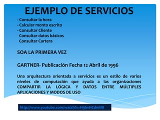 EJEMPLO DE SERVICIOS
- Consultar la hora
- Calcular monto escrito
- Consultar Cliente
Consultar datos básicos
Consultar Cartera
SOA LA PRIMERA VEZ
GARTNER- Publicación Fecha 12 Abril de 1996
Una arquitectura orientada a servicios es un estilo de varios
niveles de computación que ayuda a las organizaciones
COMPARTIR LA LÓGICA Y DATOS ENTRE MÚLTIPLES
APLICACIONES Y MODOS DE USO
http://www.youtube.com/watch?v=H9lwHCdmlNI
 
