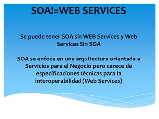 SOA!=WEB SERVICES
Se puede tener SOA sin WEB Services y Web
Services Sin SOA
SOA se enfoca en una arquitectura orientada a
Servicios para el Negocio pero carece de
especificaciones técnicas para la
interoperabilidad (Web Services)
 