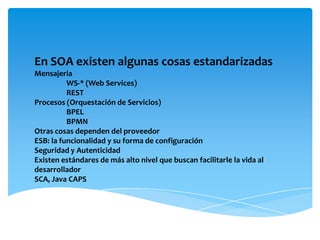 En SOA existen algunas cosas estandarizadas
Mensajeria
WS-* (Web Services)
REST
Procesos (Orquestación de Servicios)
BPEL
BPMN
Otras cosas dependen del proveedor
ESB: la funcionalidad y su forma de configuración
Seguridad y Autenticidad
Existen estándares de más alto nivel que buscan facilitarle la vida al
desarrollador
SCA, Java CAPS
 