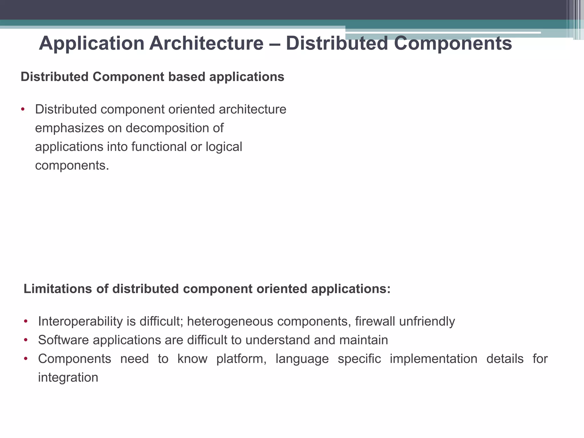 Application Architecture – Distributed Components
Distributed Component based applications
• Distributed component oriented architecture
emphasizes on decomposition of
applications into functional or logical
components.
Limitations of distributed component oriented applications:
• Interoperability is difficult; heterogeneous components, firewall unfriendly
• Software applications are difficult to understand and maintain
• Components need to know platform, language specific implementation details for
integration
 