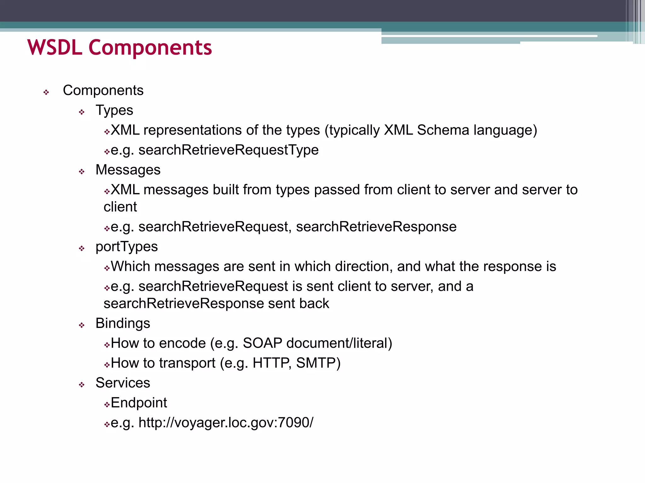  Components
 Types
XML representations of the types (typically XML Schema language)
e.g. searchRetrieveRequestType
 Messages
XML messages built from types passed from client to server and server to
client
e.g. searchRetrieveRequest, searchRetrieveResponse
 portTypes
Which messages are sent in which direction, and what the response is
e.g. searchRetrieveRequest is sent client to server, and a
searchRetrieveResponse sent back
 Bindings
How to encode (e.g. SOAP document/literal)
How to transport (e.g. HTTP, SMTP)
 Services
Endpoint
e.g. http://voyager.loc.gov:7090/
WSDL Components
 
