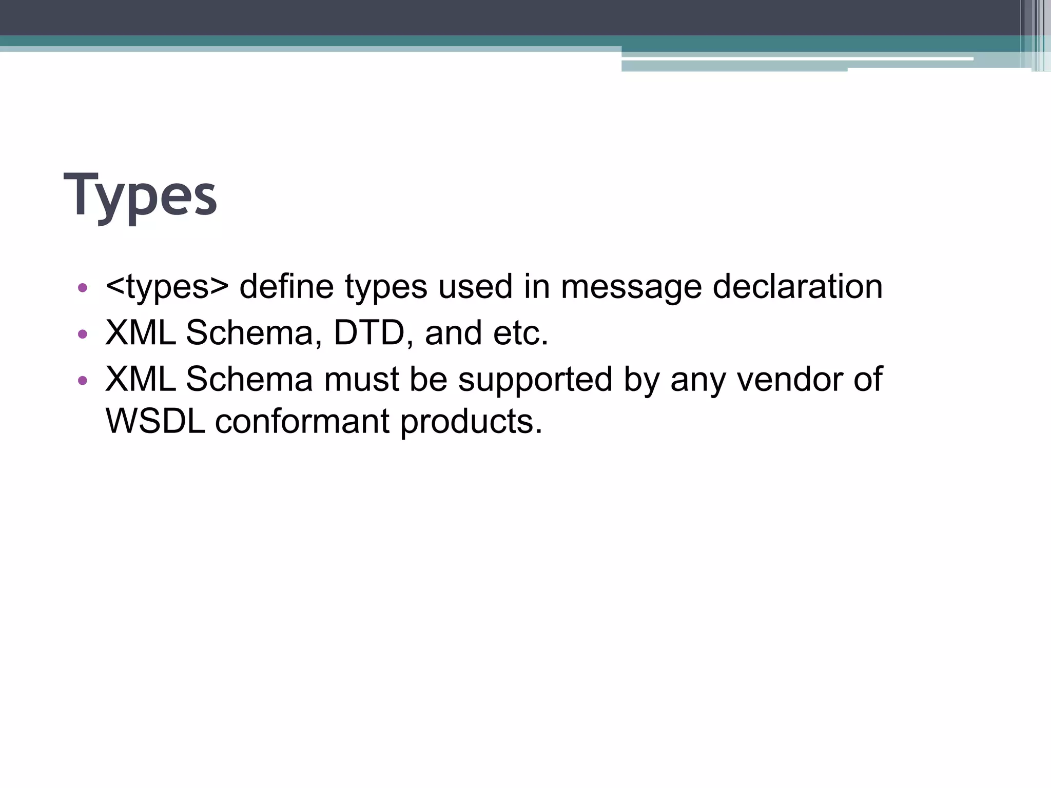 Types
• <types> define types used in message declaration
• XML Schema, DTD, and etc.
• XML Schema must be supported by any vendor of
WSDL conformant products.
 