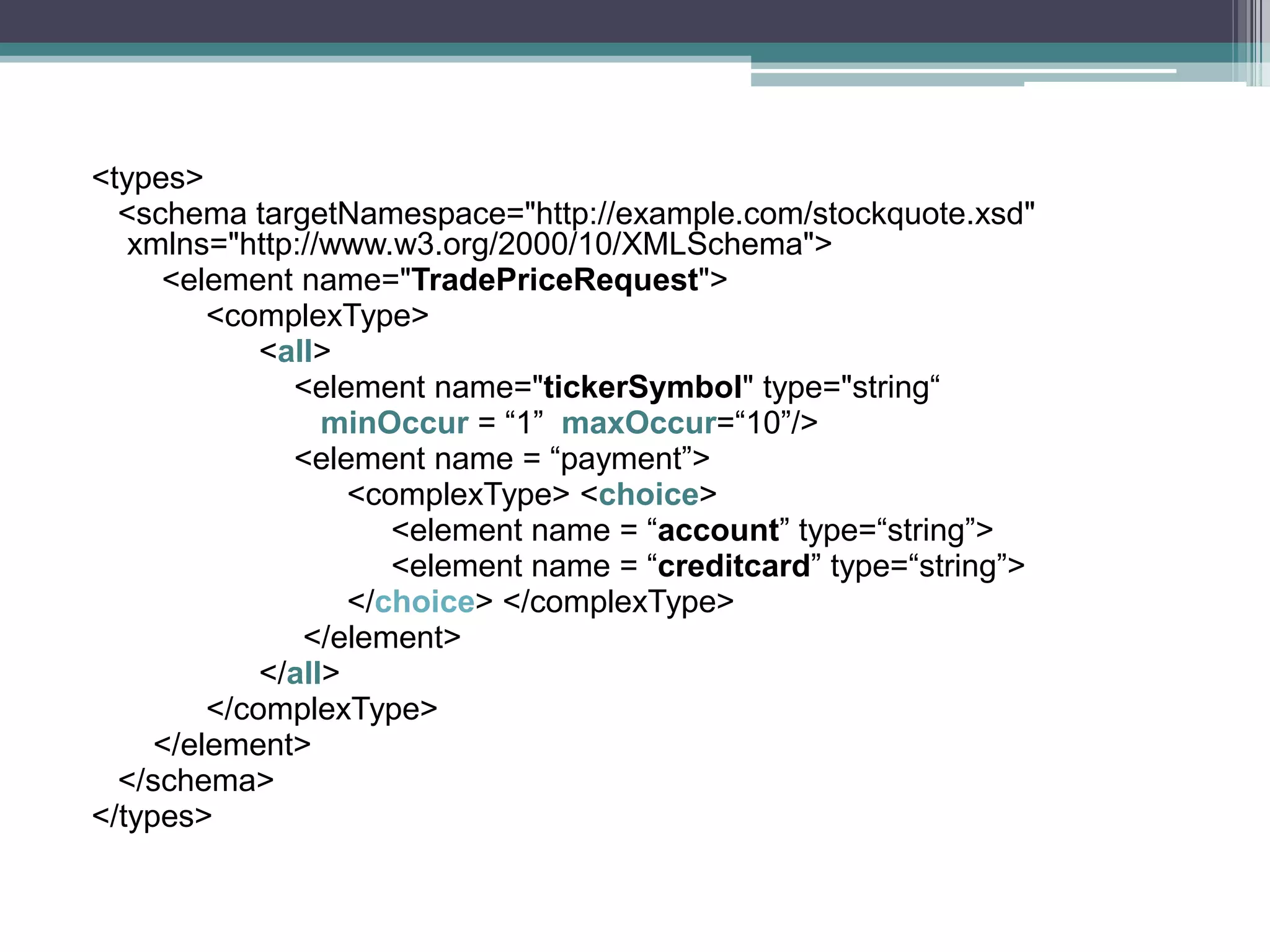<types>
<schema targetNamespace="http://example.com/stockquote.xsd"
xmlns="http://www.w3.org/2000/10/XMLSchema">
<element name="TradePriceRequest">
<complexType>
<all>
<element name="tickerSymbol" type="string“
minOccur = “1” maxOccur=“10”/>
<element name = “payment”>
<complexType> <choice>
<element name = “account” type=“string”>
<element name = “creditcard” type=“string”>
</choice> </complexType>
</element>
</all>
</complexType>
</element>
</schema>
</types>
 