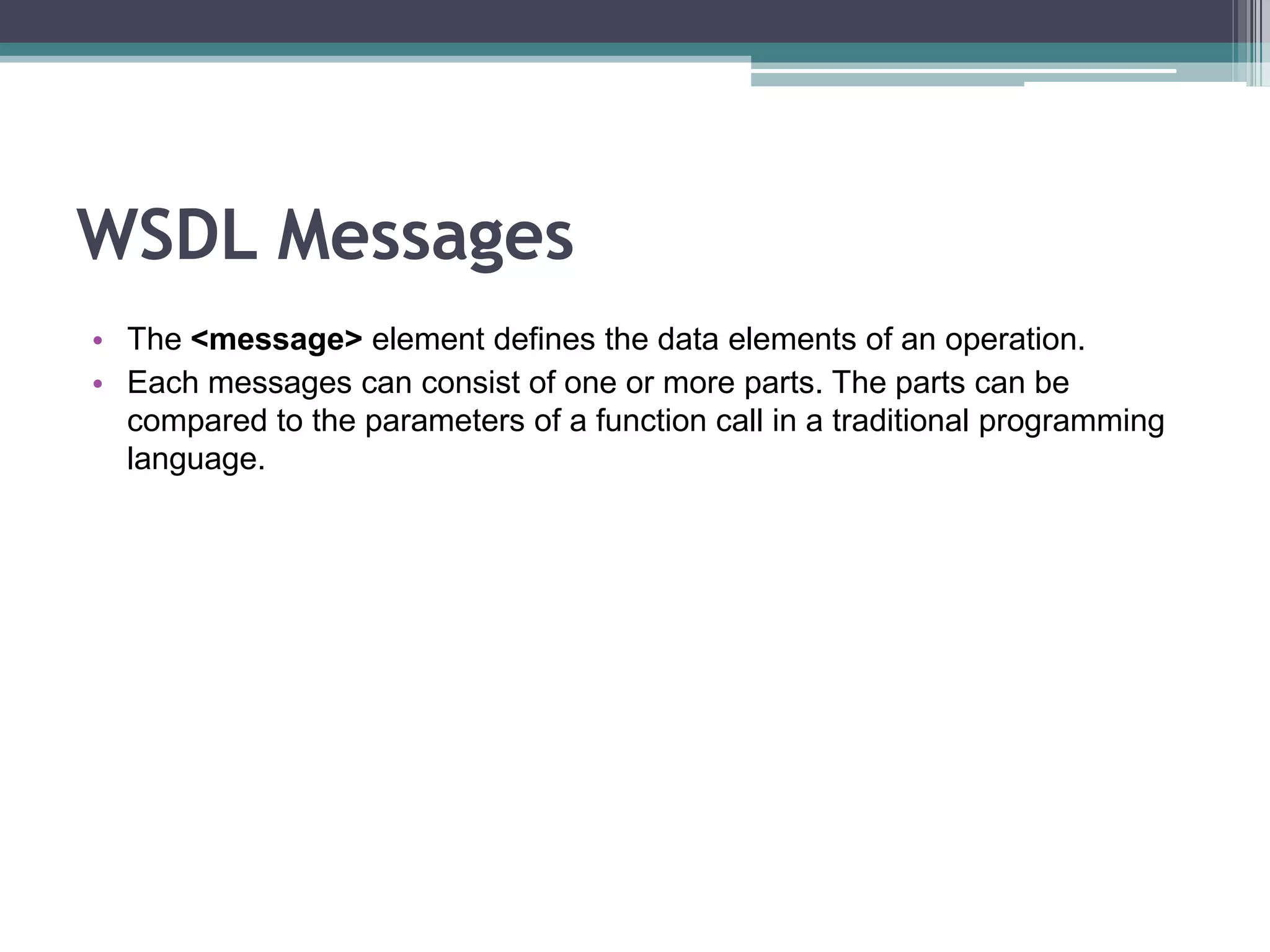 WSDL Messages
• The <message> element defines the data elements of an operation.
• Each messages can consist of one or more parts. The parts can be
compared to the parameters of a function call in a traditional programming
language.
 