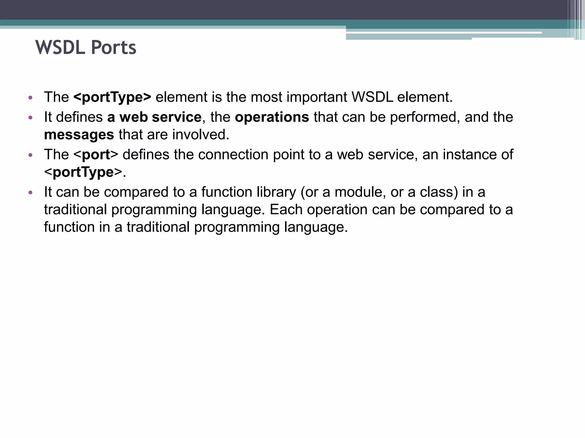WSDL Ports
• The <portType> element is the most important WSDL element.
• It defines a web service, the operations that can be performed, and the
messages that are involved.
• The <port> defines the connection point to a web service, an instance of
<portType>.
• It can be compared to a function library (or a module, or a class) in a
traditional programming language. Each operation can be compared to a
function in a traditional programming language.
 