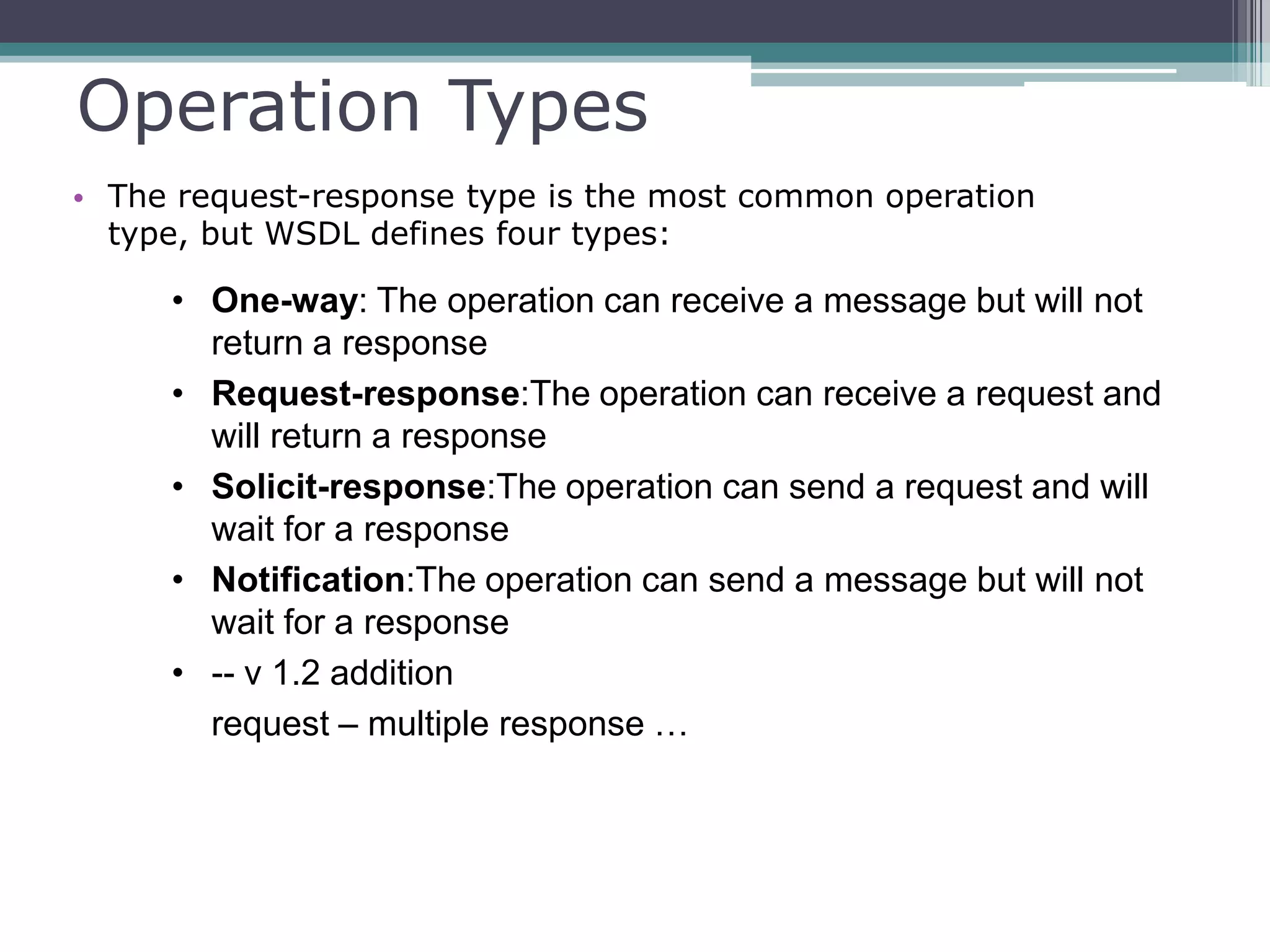 Operation Types
• The request-response type is the most common operation
type, but WSDL defines four types:
• One-way: The operation can receive a message but will not
return a response
• Request-response:The operation can receive a request and
will return a response
• Solicit-response:The operation can send a request and will
wait for a response
• Notification:The operation can send a message but will not
wait for a response
• -- v 1.2 addition
request – multiple response …
 