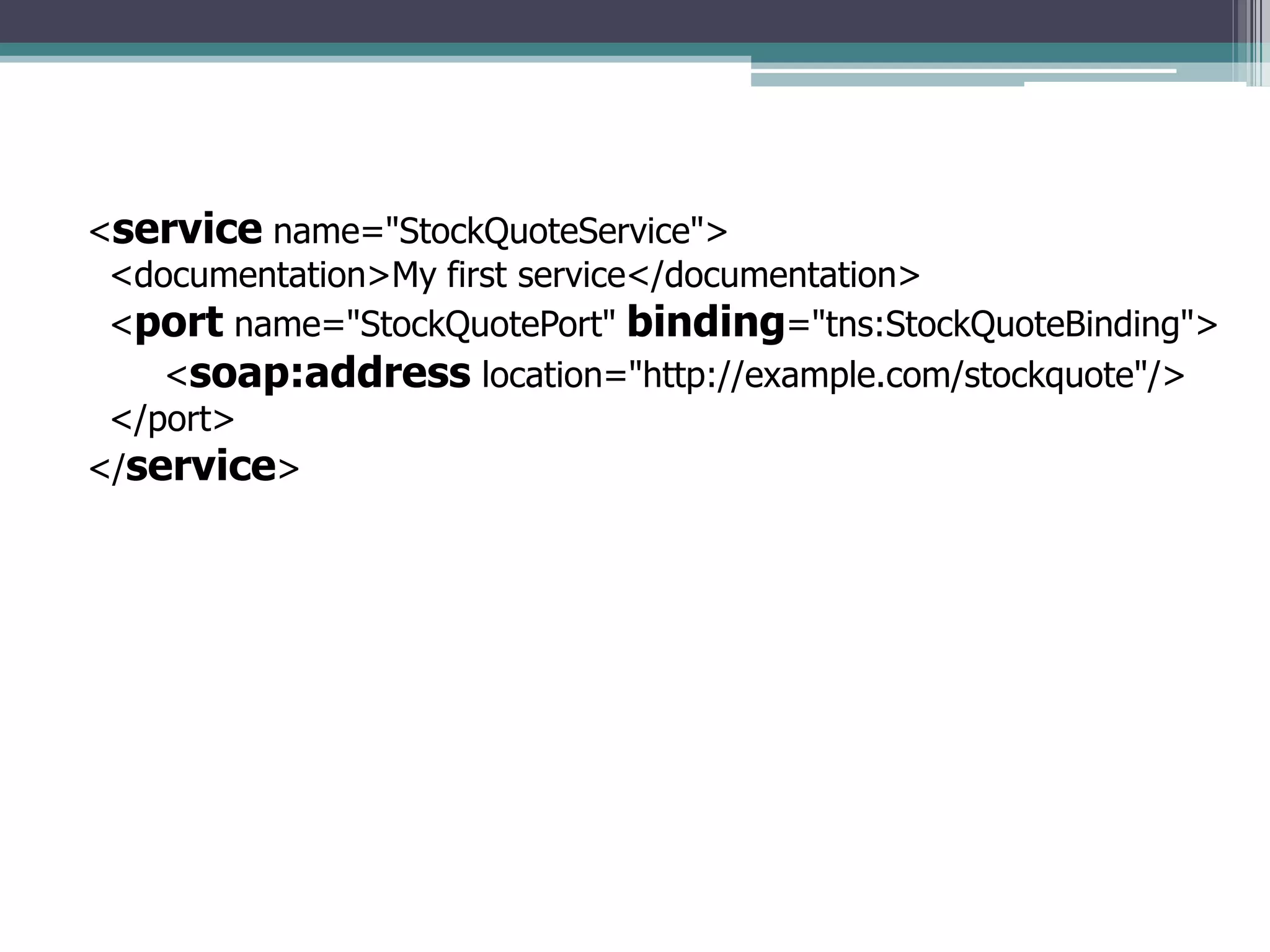 <service name="StockQuoteService">
<documentation>My first service</documentation>
<port name="StockQuotePort" binding="tns:StockQuoteBinding">
<soap:address location="http://example.com/stockquote"/>
</port>
</service>
 