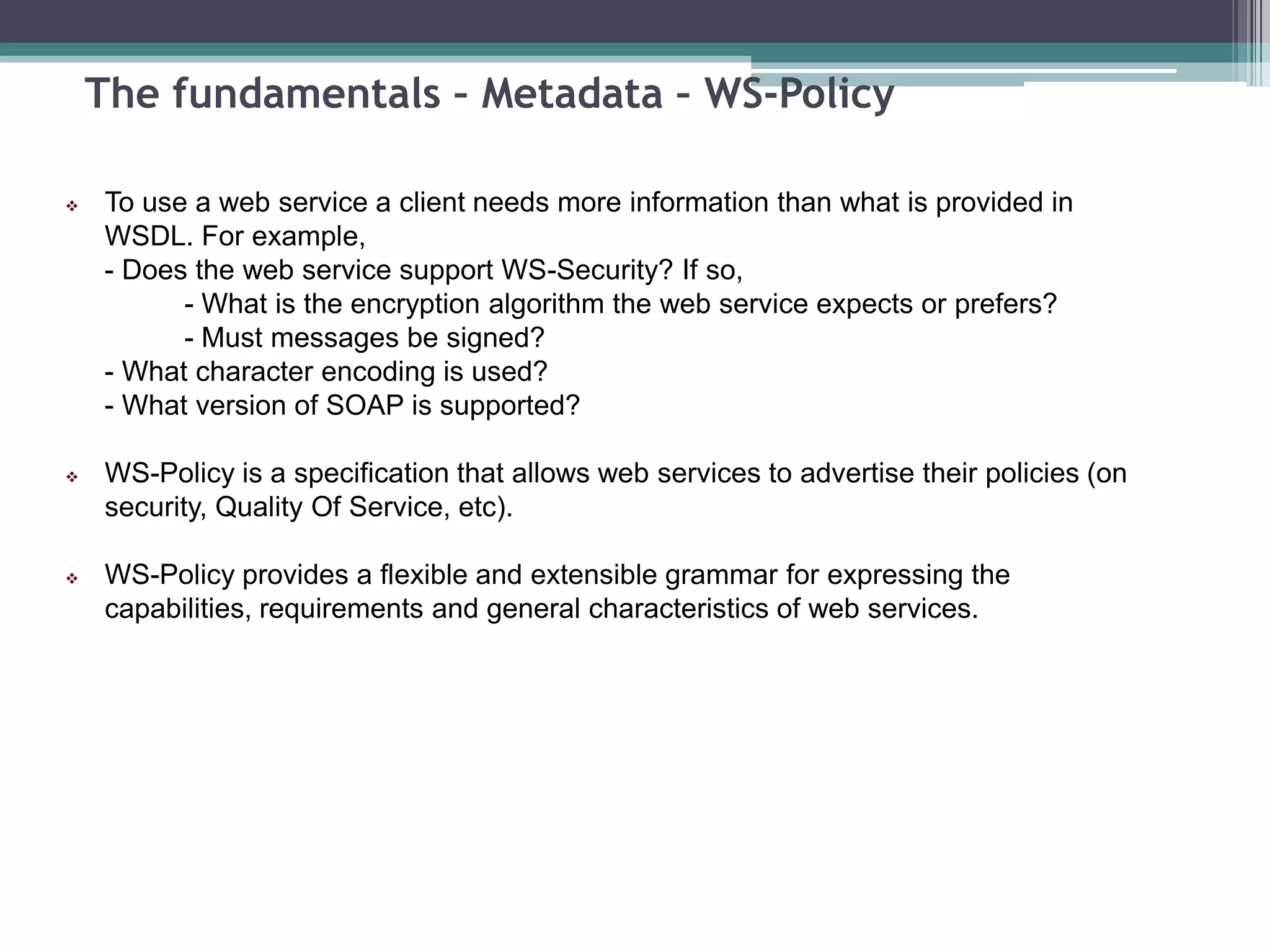 The fundamentals – Metadata – WS-Policy
 To use a web service a client needs more information than what is provided in
WSDL. For example,
- Does the web service support WS-Security? If so,
- What is the encryption algorithm the web service expects or prefers?
- Must messages be signed?
- What character encoding is used?
- What version of SOAP is supported?
 WS-Policy is a specification that allows web services to advertise their policies (on
security, Quality Of Service, etc).
 WS-Policy provides a flexible and extensible grammar for expressing the
capabilities, requirements and general characteristics of web services.
 