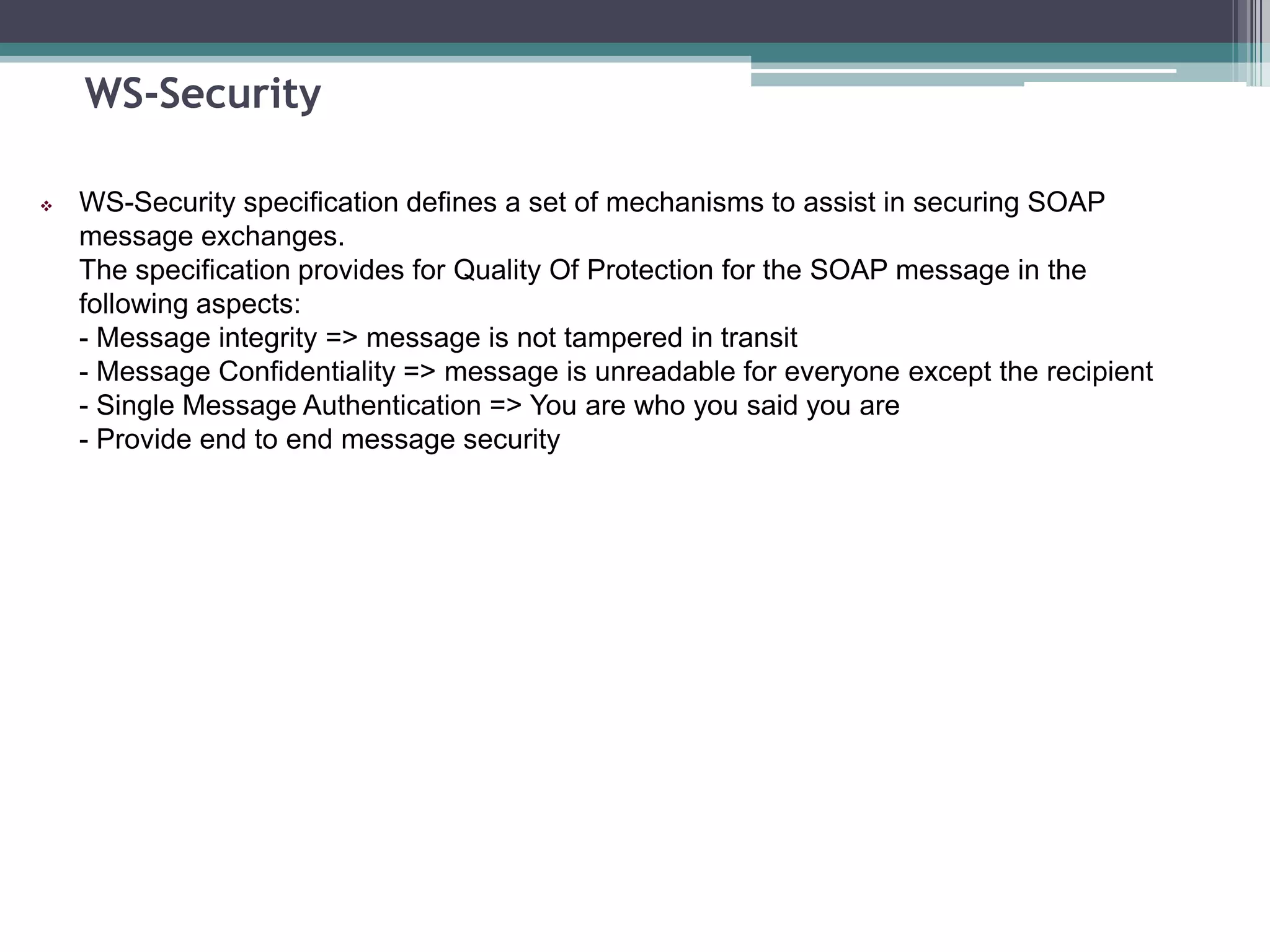 WS-Security
 WS-Security specification defines a set of mechanisms to assist in securing SOAP
message exchanges.
The specification provides for Quality Of Protection for the SOAP message in the
following aspects:
- Message integrity => message is not tampered in transit
- Message Confidentiality => message is unreadable for everyone except the recipient
- Single Message Authentication => You are who you said you are
- Provide end to end message security
 