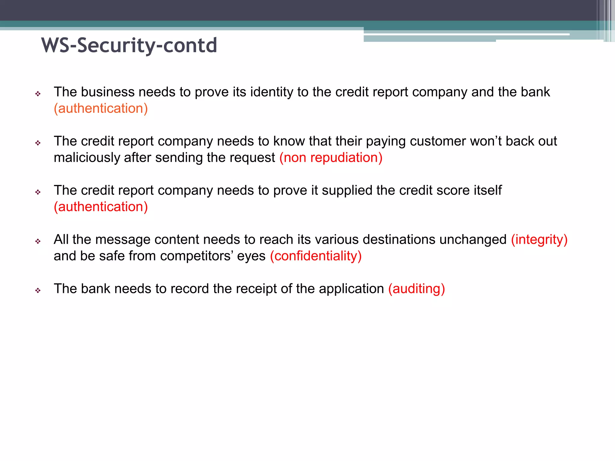WS-Security-contd
 The business needs to prove its identity to the credit report company and the bank
(authentication)
 The credit report company needs to know that their paying customer won’t back out
maliciously after sending the request (non repudiation)
 The credit report company needs to prove it supplied the credit score itself
(authentication)
 All the message content needs to reach its various destinations unchanged (integrity)
and be safe from competitors’ eyes (confidentiality)
 The bank needs to record the receipt of the application (auditing)
 
