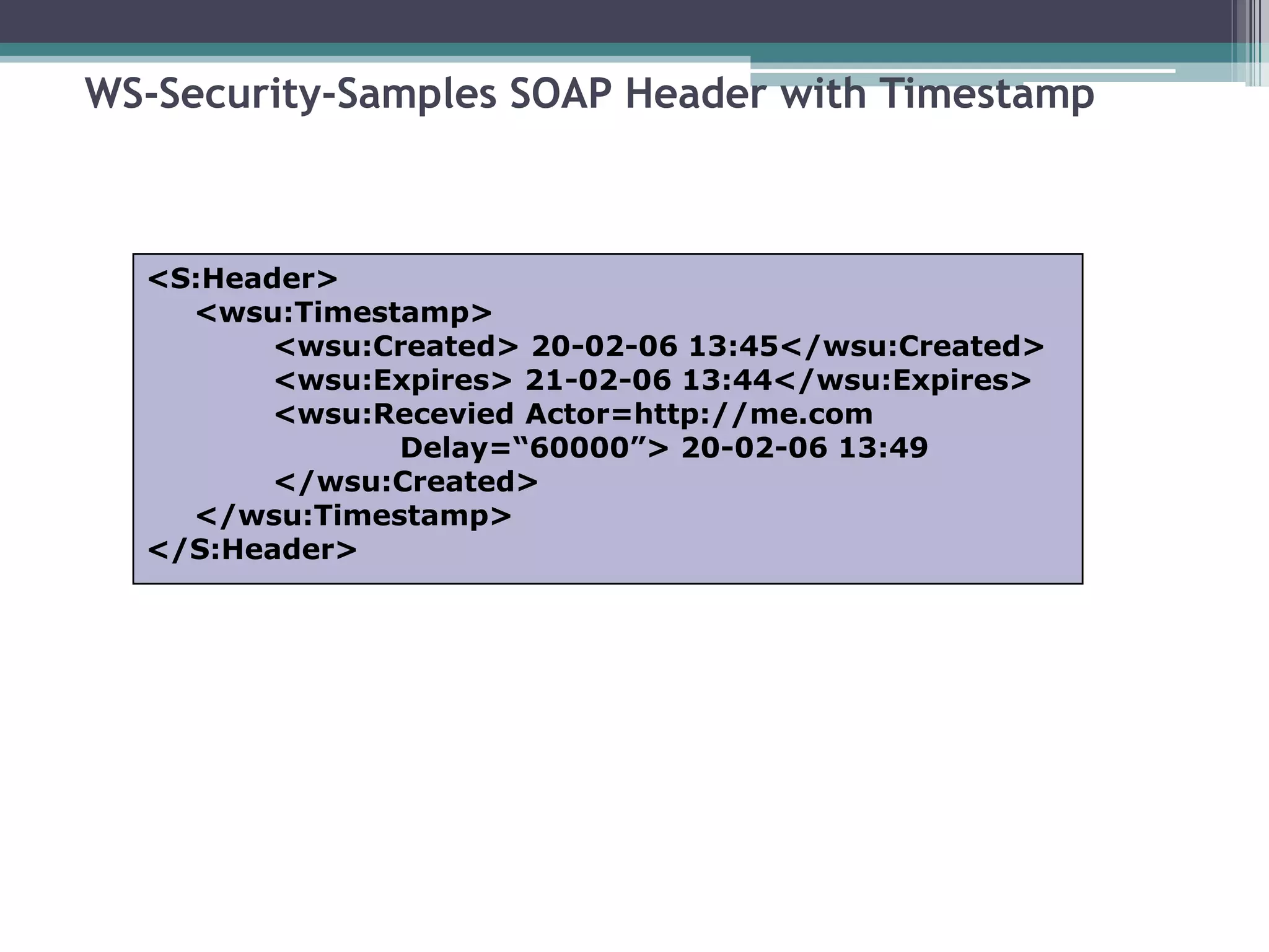 WS-Security-Samples SOAP Header with Timestamp
<S:Header>
<wsu:Timestamp>
<wsu:Created> 20-02-06 13:45</wsu:Created>
<wsu:Expires> 21-02-06 13:44</wsu:Expires>
<wsu:Recevied Actor=http://me.com
Delay=“60000”> 20-02-06 13:49
</wsu:Created>
</wsu:Timestamp>
</S:Header>
 
