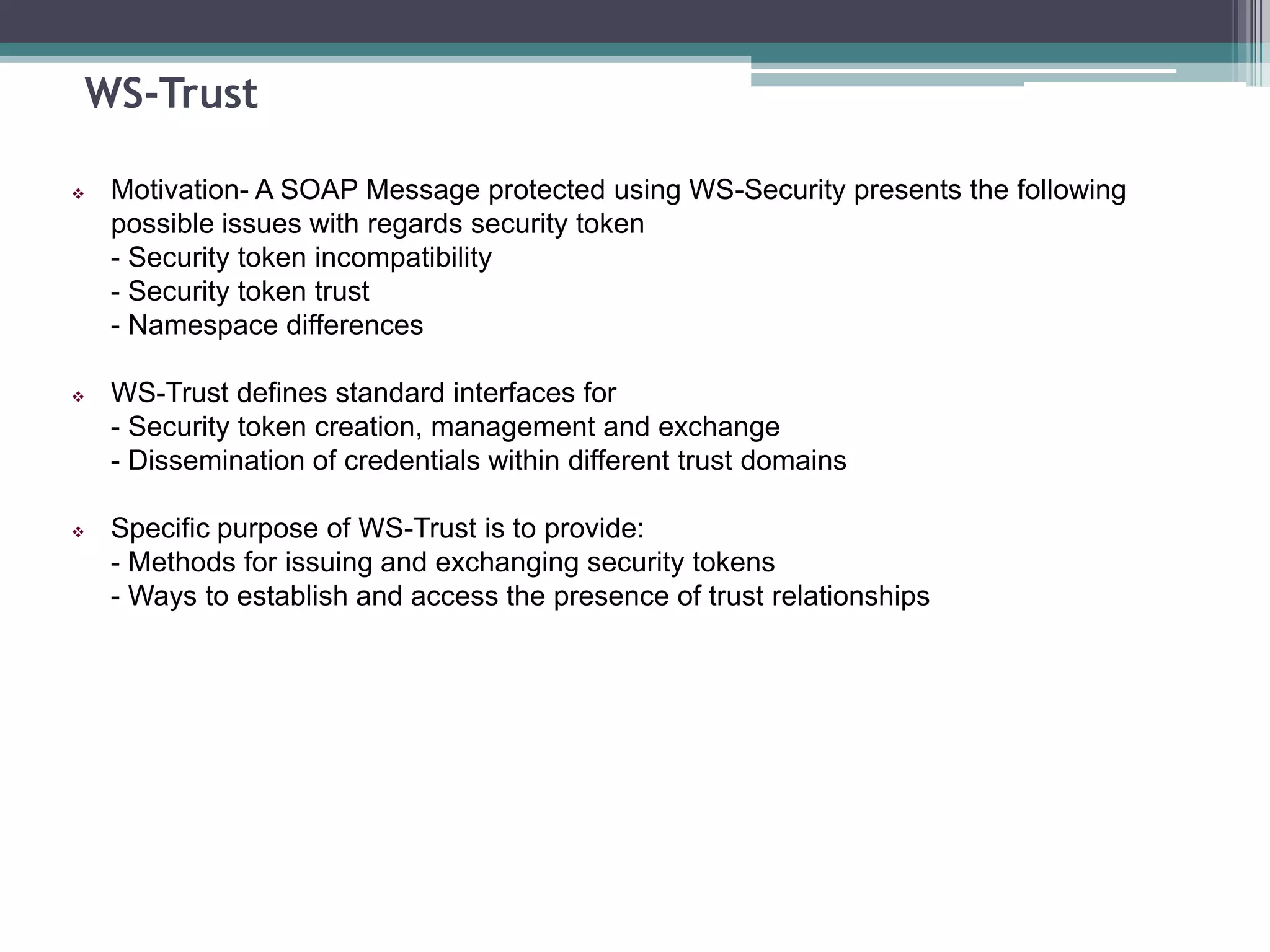WS-Trust
 Motivation- A SOAP Message protected using WS-Security presents the following
possible issues with regards security token
- Security token incompatibility
- Security token trust
- Namespace differences
 WS-Trust defines standard interfaces for
- Security token creation, management and exchange
- Dissemination of credentials within different trust domains
 Specific purpose of WS-Trust is to provide:
- Methods for issuing and exchanging security tokens
- Ways to establish and access the presence of trust relationships
 