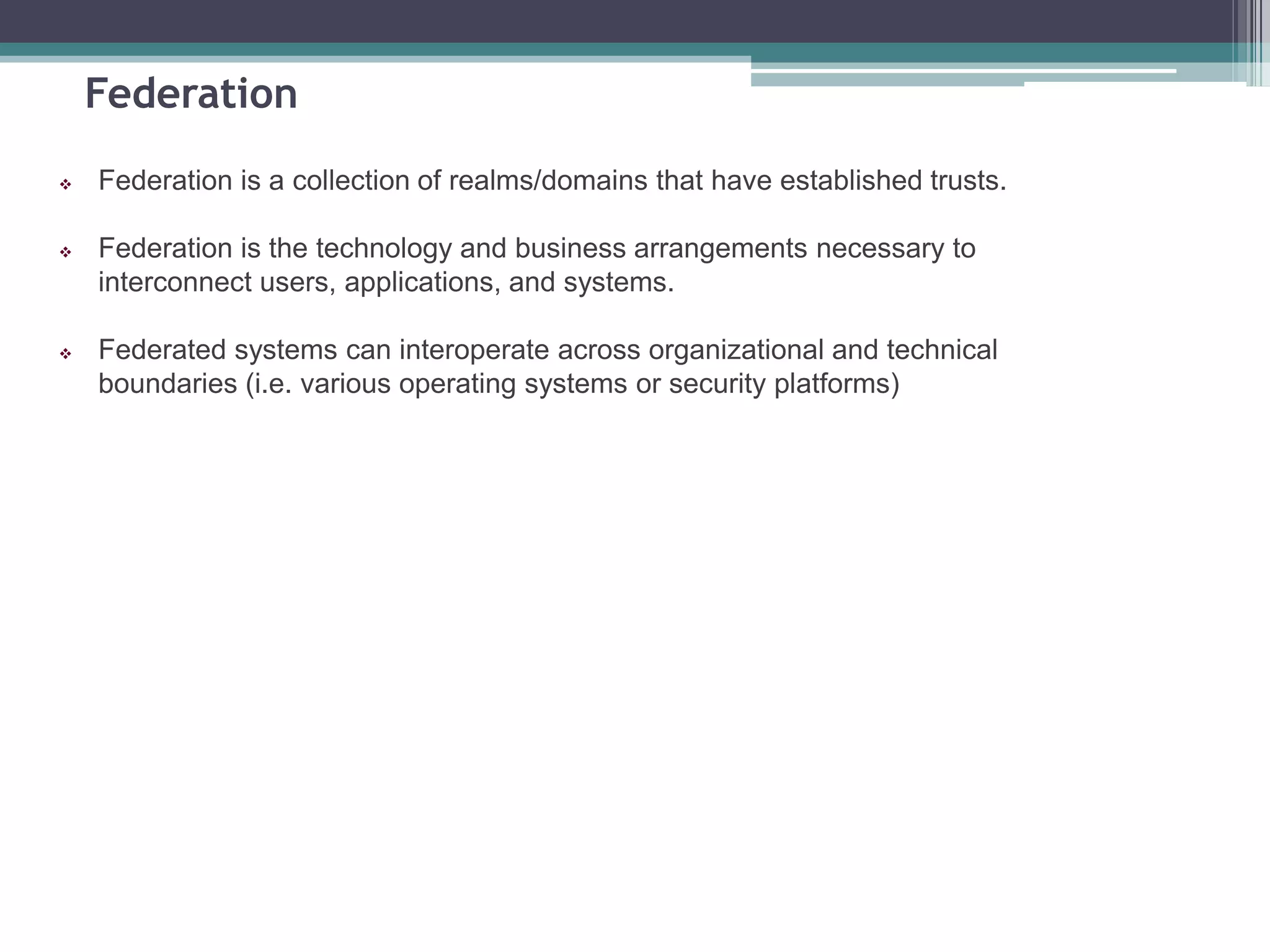 Federation
 Federation is a collection of realms/domains that have established trusts.
 Federation is the technology and business arrangements necessary to
interconnect users, applications, and systems.
 Federated systems can interoperate across organizational and technical
boundaries (i.e. various operating systems or security platforms)
 