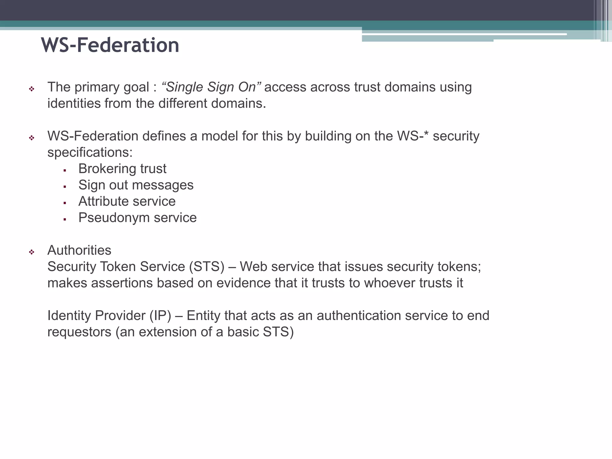 WS-Federation
 The primary goal : “Single Sign On” access across trust domains using
identities from the different domains.
 WS-Federation defines a model for this by building on the WS-* security
specifications:
 Brokering trust
 Sign out messages
 Attribute service
 Pseudonym service
 Authorities
Security Token Service (STS) – Web service that issues security tokens;
makes assertions based on evidence that it trusts to whoever trusts it
Identity Provider (IP) – Entity that acts as an authentication service to end
requestors (an extension of a basic STS)
 