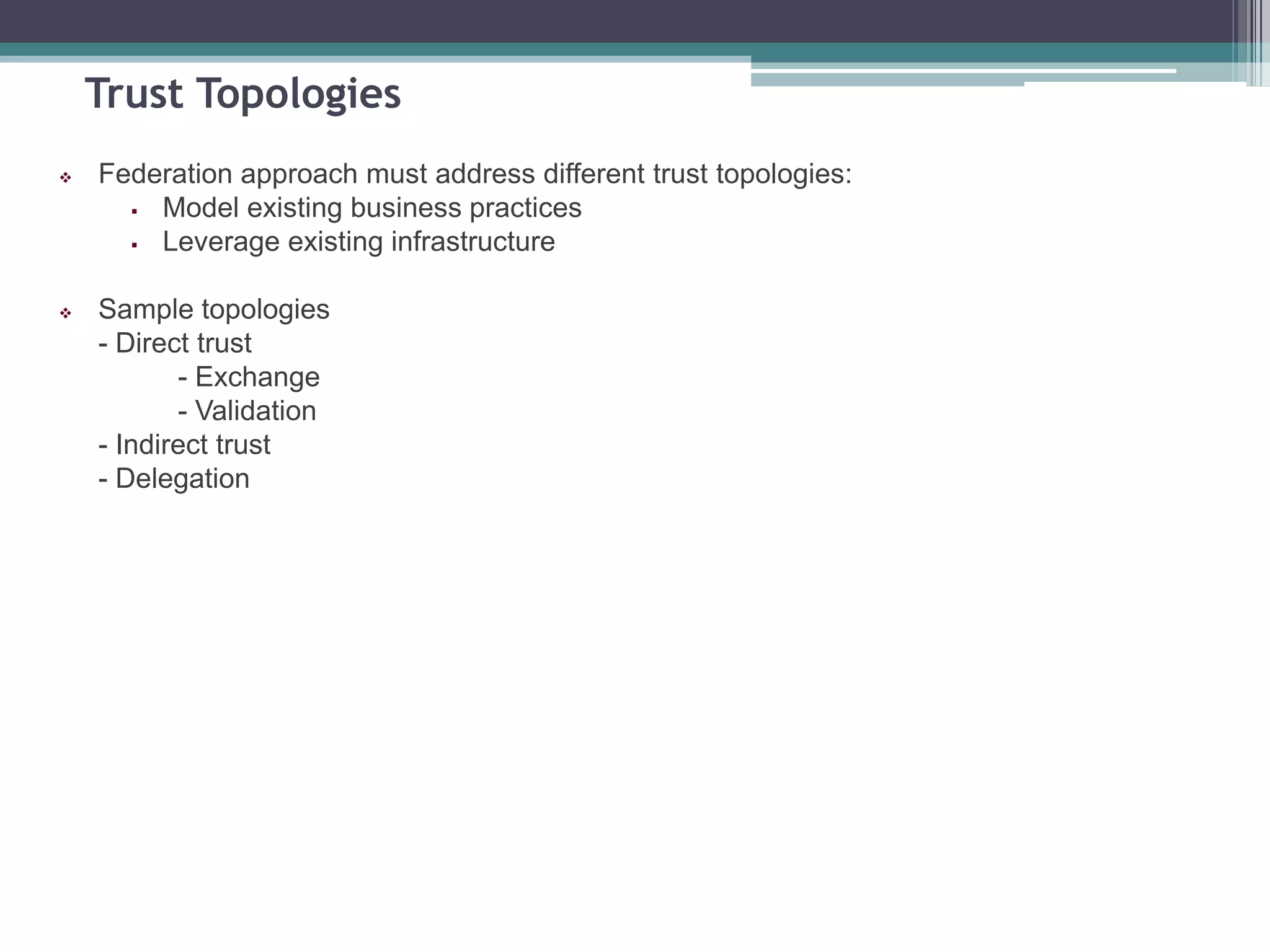 Trust Topologies
 Federation approach must address different trust topologies:
 Model existing business practices
 Leverage existing infrastructure
 Sample topologies
- Direct trust
- Exchange
- Validation
- Indirect trust
- Delegation
 