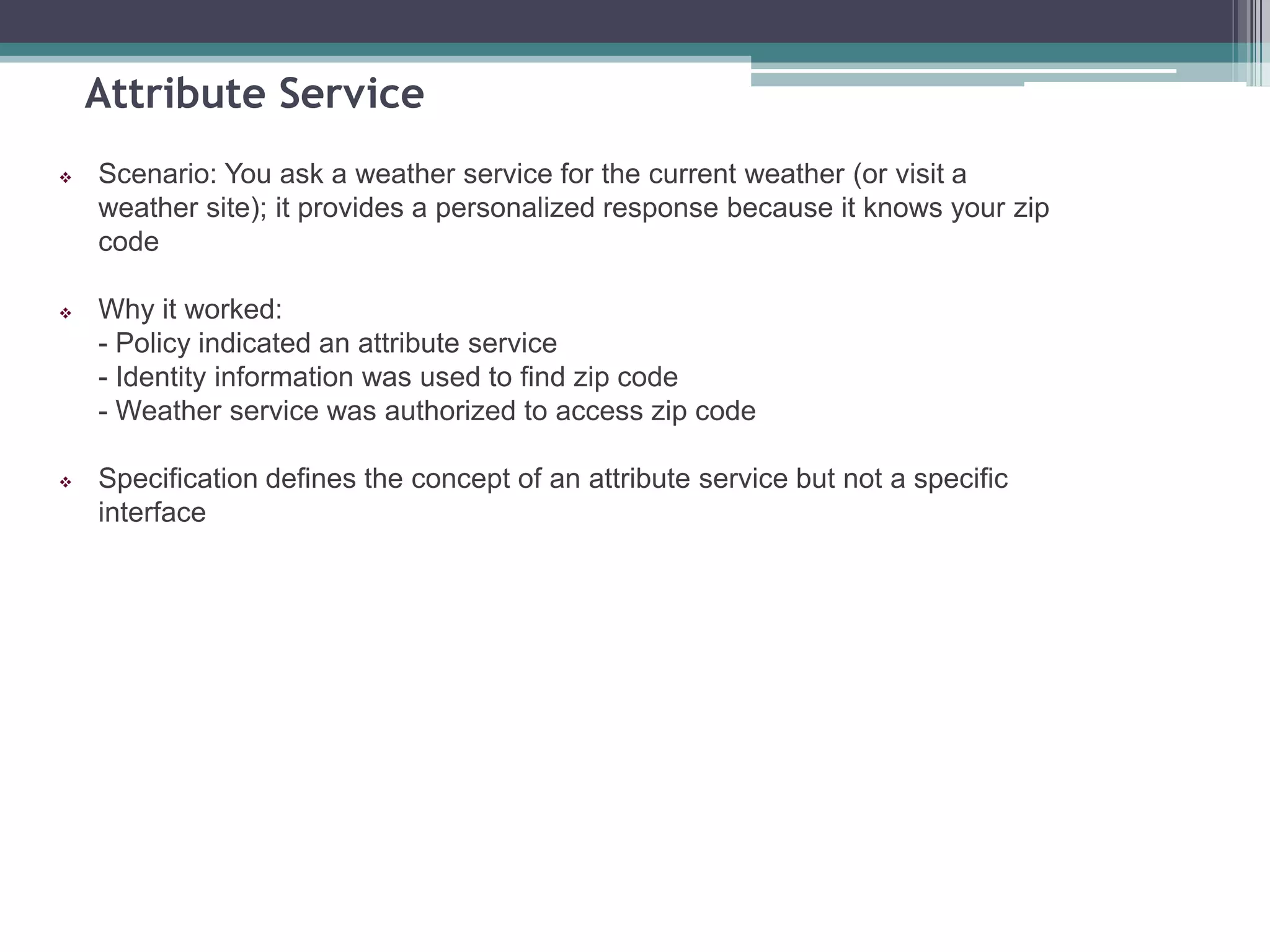 Attribute Service
 Scenario: You ask a weather service for the current weather (or visit a
weather site); it provides a personalized response because it knows your zip
code
 Why it worked:
- Policy indicated an attribute service
- Identity information was used to find zip code
- Weather service was authorized to access zip code
 Specification defines the concept of an attribute service but not a specific
interface
 