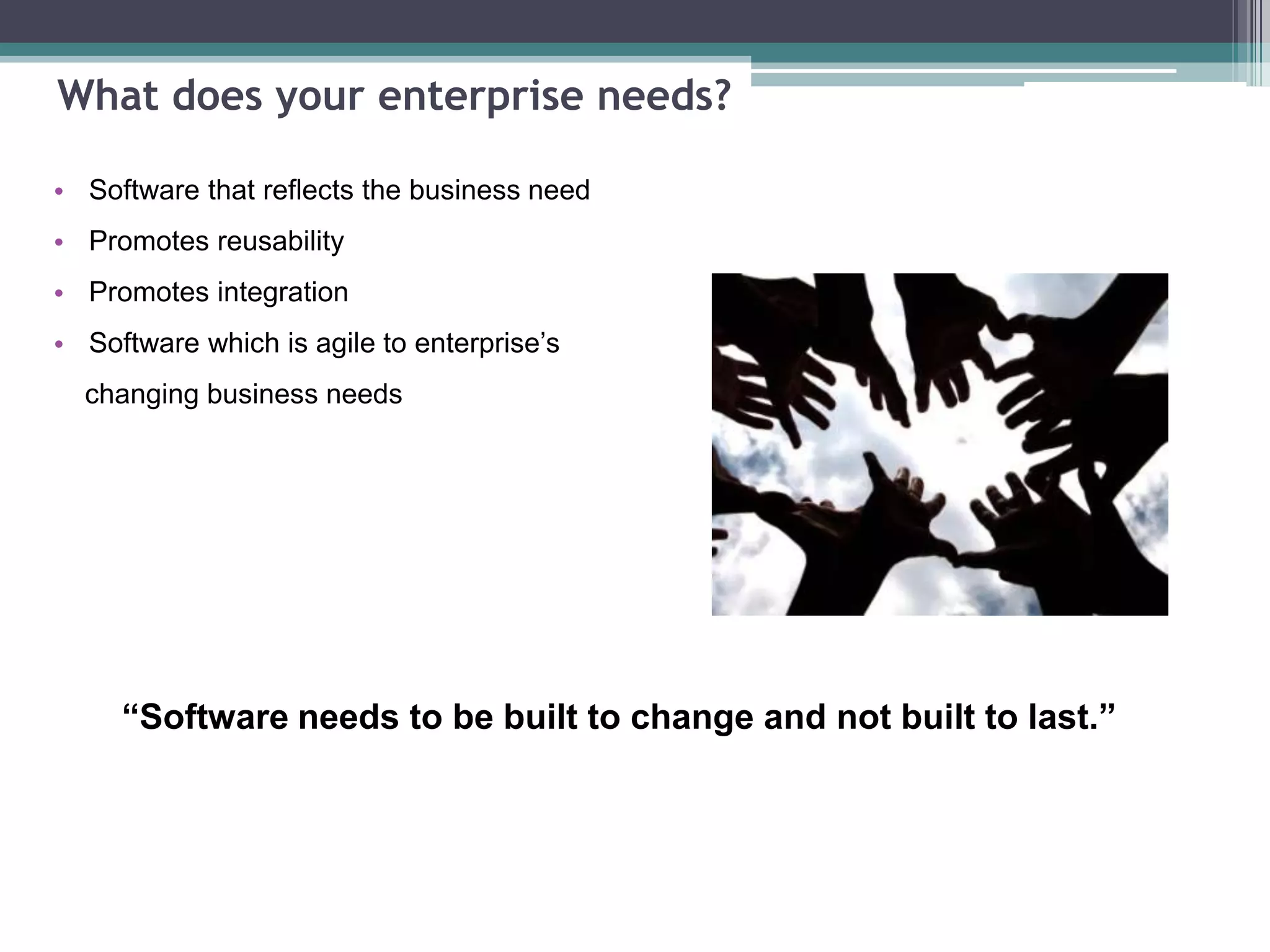 What does your enterprise needs?
• Software that reflects the business need
• Promotes reusability
• Promotes integration
• Software which is agile to enterprise’s
changing business needs
“Software needs to be built to change and not built to last.”
 