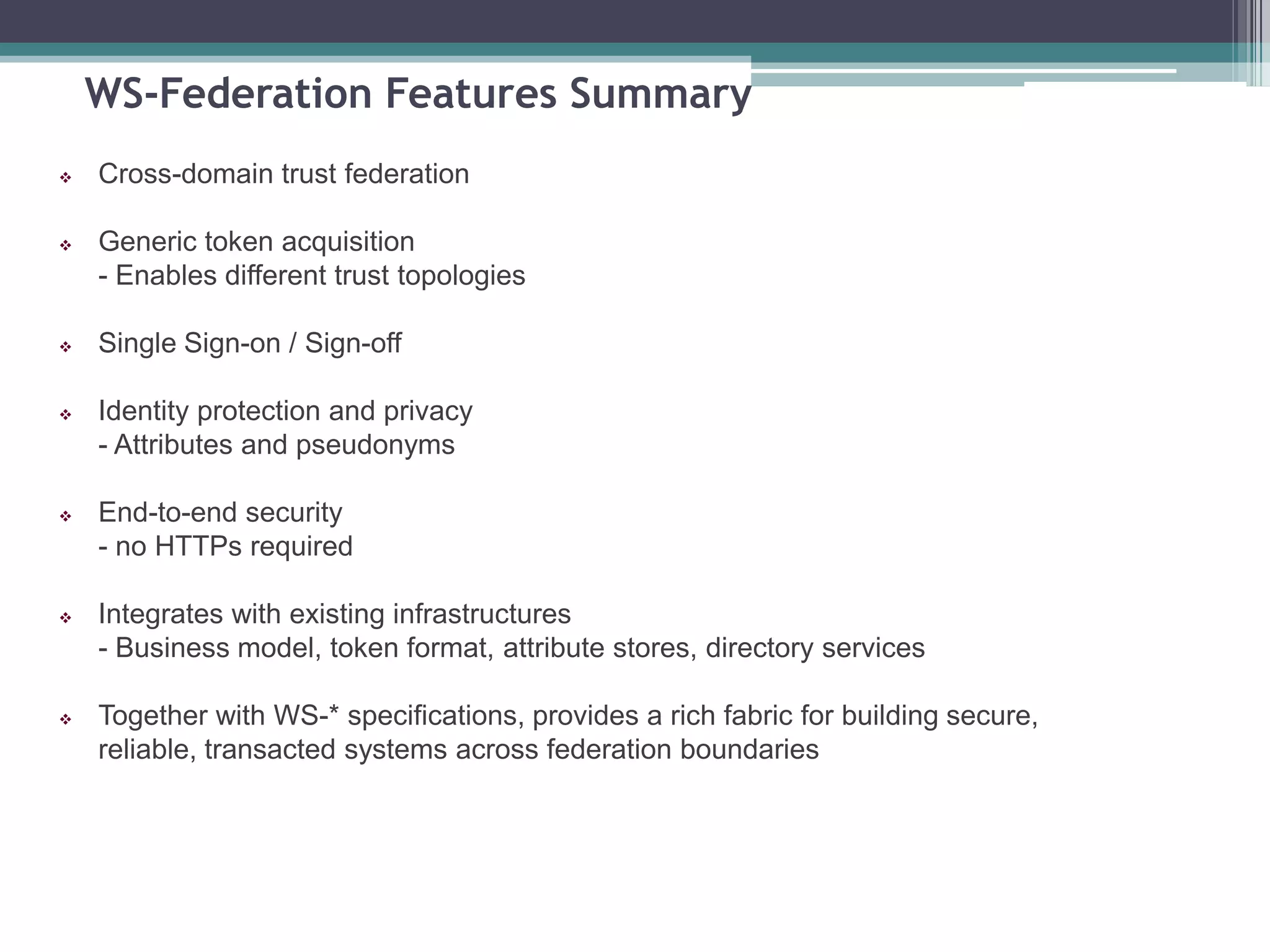 WS-Federation Features Summary
 Cross-domain trust federation
 Generic token acquisition
- Enables different trust topologies
 Single Sign-on / Sign-off
 Identity protection and privacy
- Attributes and pseudonyms
 End-to-end security
- no HTTPs required
 Integrates with existing infrastructures
- Business model, token format, attribute stores, directory services
 Together with WS-* specifications, provides a rich fabric for building secure,
reliable, transacted systems across federation boundaries
 