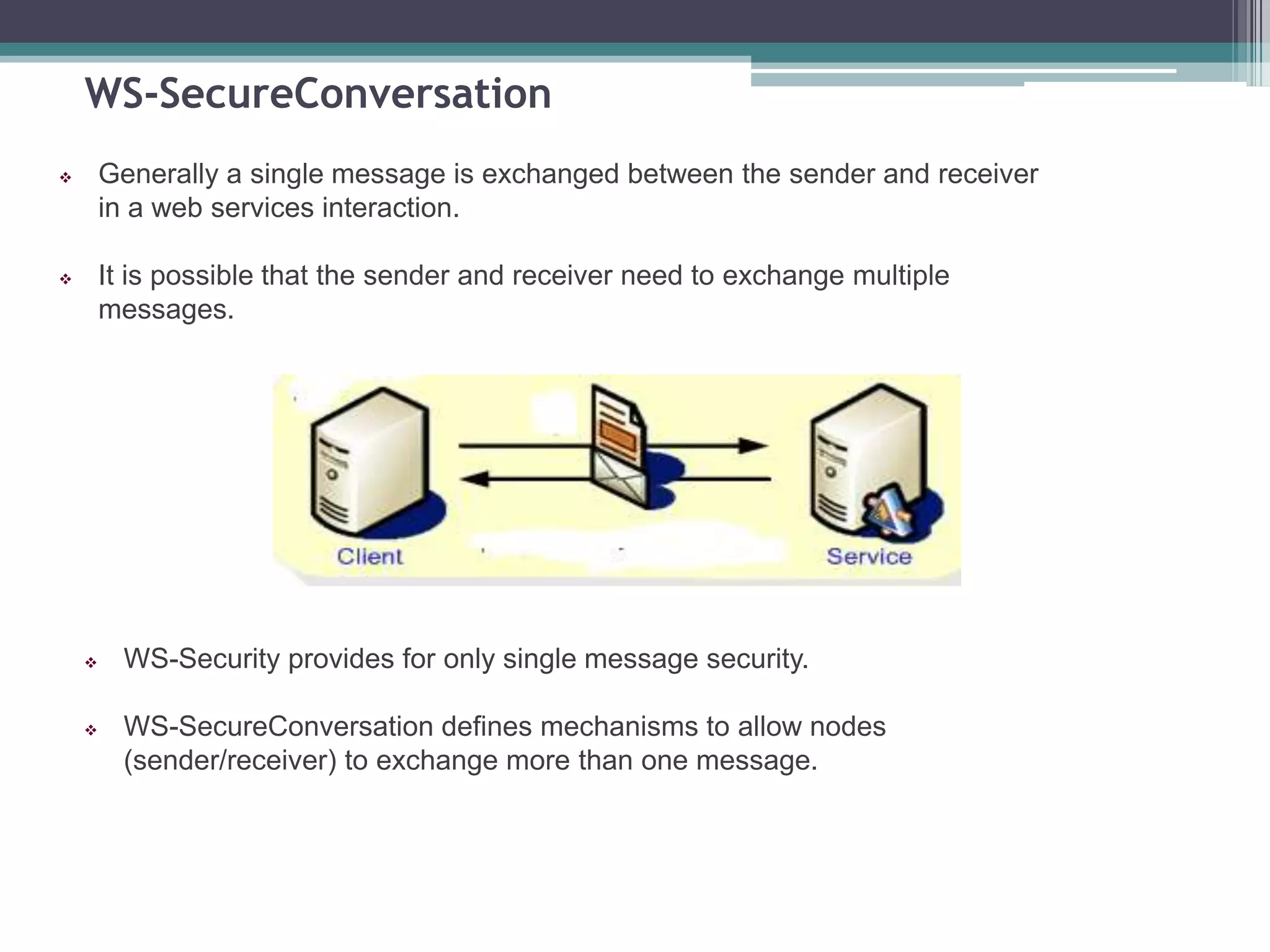 WS-SecureConversation
 Generally a single message is exchanged between the sender and receiver
in a web services interaction.
 It is possible that the sender and receiver need to exchange multiple
messages.
 WS-Security provides for only single message security.
 WS-SecureConversation defines mechanisms to allow nodes
(sender/receiver) to exchange more than one message.
 