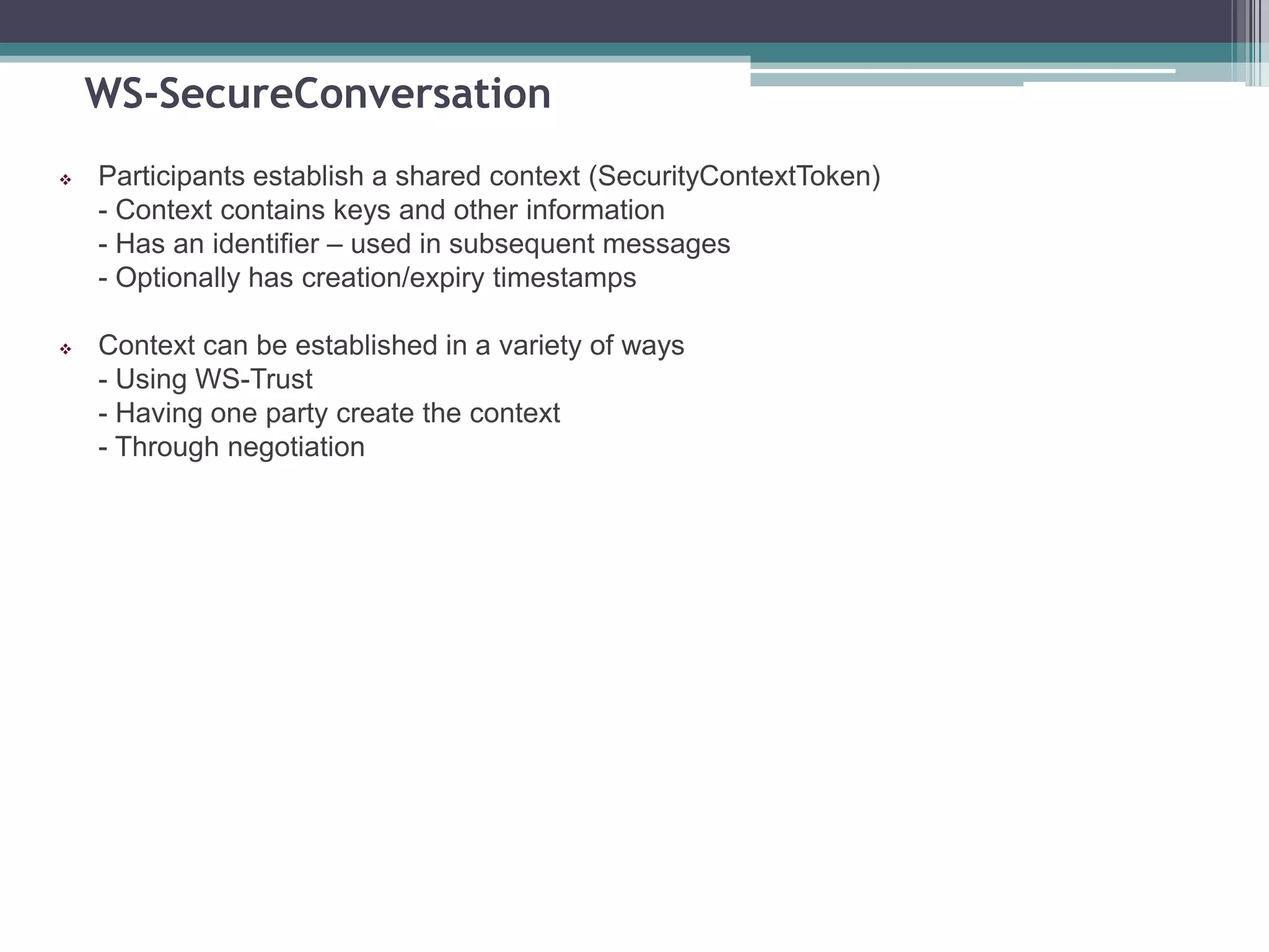WS-SecureConversation
 Participants establish a shared context (SecurityContextToken)
- Context contains keys and other information
- Has an identifier – used in subsequent messages
- Optionally has creation/expiry timestamps
 Context can be established in a variety of ways
- Using WS-Trust
- Having one party create the context
- Through negotiation
 
