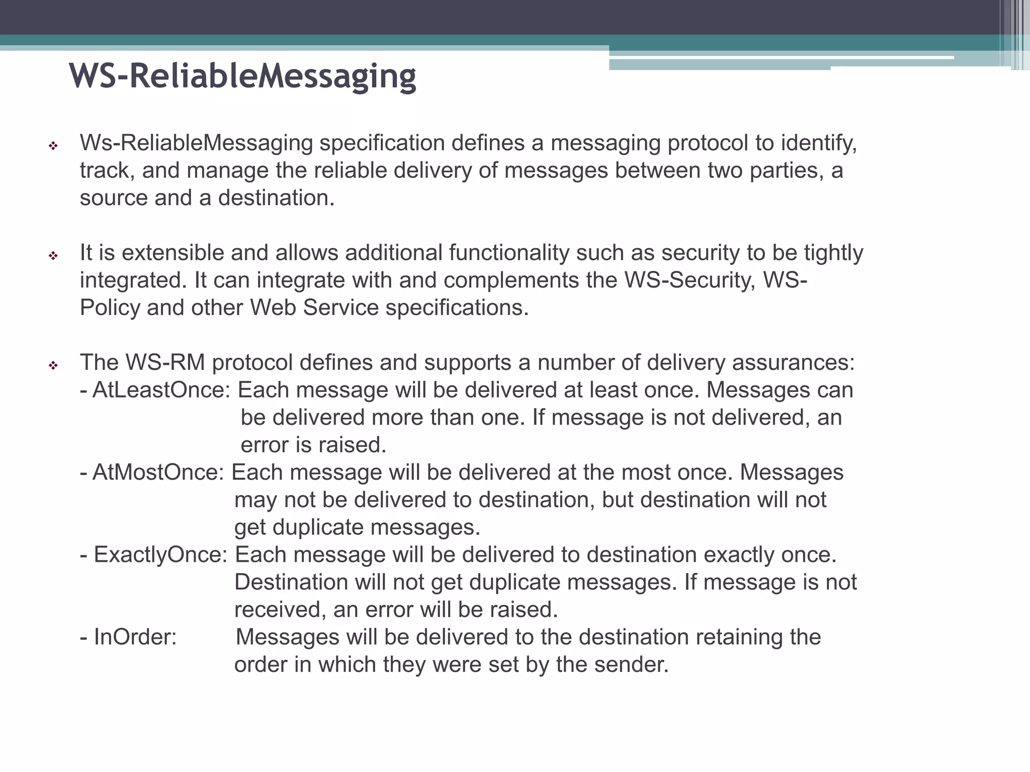 WS-ReliableMessaging
 Ws-ReliableMessaging specification defines a messaging protocol to identify,
track, and manage the reliable delivery of messages between two parties, a
source and a destination.
 It is extensible and allows additional functionality such as security to be tightly
integrated. It can integrate with and complements the WS-Security, WS-
Policy and other Web Service specifications.
 The WS-RM protocol defines and supports a number of delivery assurances:
- AtLeastOnce: Each message will be delivered at least once. Messages can
be delivered more than one. If message is not delivered, an
error is raised.
- AtMostOnce: Each message will be delivered at the most once. Messages
may not be delivered to destination, but destination will not
get duplicate messages.
- ExactlyOnce: Each message will be delivered to destination exactly once.
Destination will not get duplicate messages. If message is not
received, an error will be raised.
- InOrder: Messages will be delivered to the destination retaining the
order in which they were set by the sender.
 