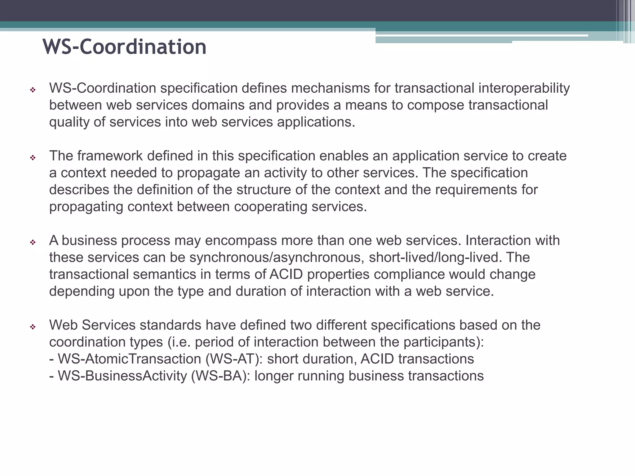WS-Coordination
 WS-Coordination specification defines mechanisms for transactional interoperability
between web services domains and provides a means to compose transactional
quality of services into web services applications.
 The framework defined in this specification enables an application service to create
a context needed to propagate an activity to other services. The specification
describes the definition of the structure of the context and the requirements for
propagating context between cooperating services.
 A business process may encompass more than one web services. Interaction with
these services can be synchronous/asynchronous, short-lived/long-lived. The
transactional semantics in terms of ACID properties compliance would change
depending upon the type and duration of interaction with a web service.
 Web Services standards have defined two different specifications based on the
coordination types (i.e. period of interaction between the participants):
- WS-AtomicTransaction (WS-AT): short duration, ACID transactions
- WS-BusinessActivity (WS-BA): longer running business transactions
 