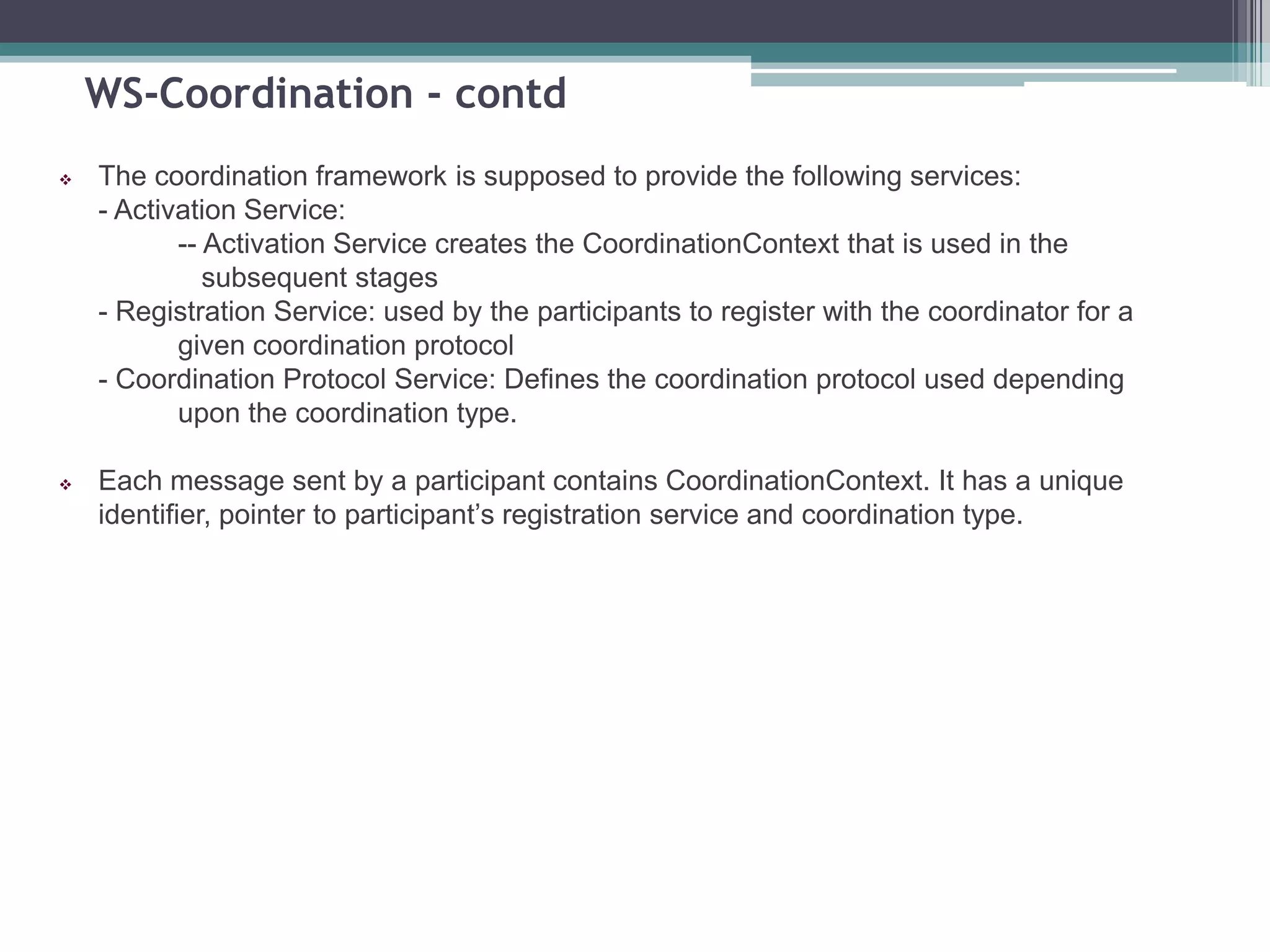 WS-Coordination - contd
 The coordination framework is supposed to provide the following services:
- Activation Service:
-- Activation Service creates the CoordinationContext that is used in the
subsequent stages
- Registration Service: used by the participants to register with the coordinator for a
given coordination protocol
- Coordination Protocol Service: Defines the coordination protocol used depending
upon the coordination type.
 Each message sent by a participant contains CoordinationContext. It has a unique
identifier, pointer to participant’s registration service and coordination type.
 