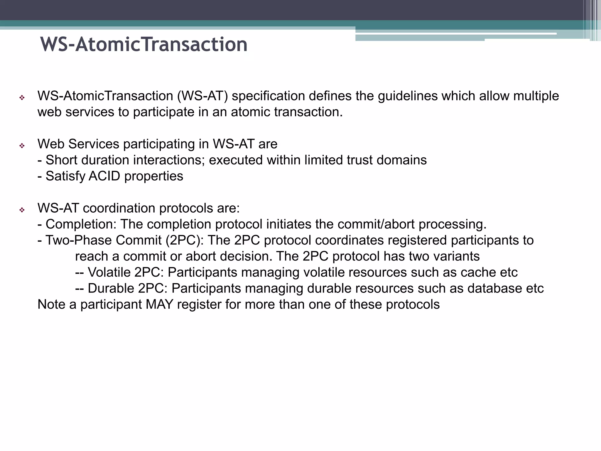 WS-AtomicTransaction
 WS-AtomicTransaction (WS-AT) specification defines the guidelines which allow multiple
web services to participate in an atomic transaction.
 Web Services participating in WS-AT are
- Short duration interactions; executed within limited trust domains
- Satisfy ACID properties
 WS-AT coordination protocols are:
- Completion: The completion protocol initiates the commit/abort processing.
- Two-Phase Commit (2PC): The 2PC protocol coordinates registered participants to
reach a commit or abort decision. The 2PC protocol has two variants
-- Volatile 2PC: Participants managing volatile resources such as cache etc
-- Durable 2PC: Participants managing durable resources such as database etc
Note a participant MAY register for more than one of these protocols
 
