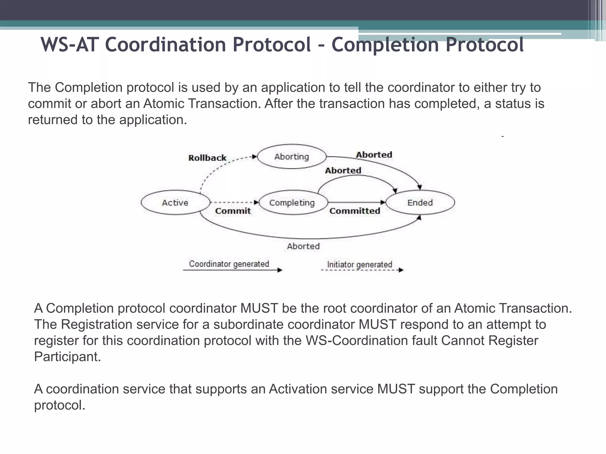 WS-AT Coordination Protocol – Completion Protocol
The Completion protocol is used by an application to tell the coordinator to either try to
commit or abort an Atomic Transaction. After the transaction has completed, a status is
returned to the application.
A Completion protocol coordinator MUST be the root coordinator of an Atomic Transaction.
The Registration service for a subordinate coordinator MUST respond to an attempt to
register for this coordination protocol with the WS-Coordination fault Cannot Register
Participant.
A coordination service that supports an Activation service MUST support the Completion
protocol.
 