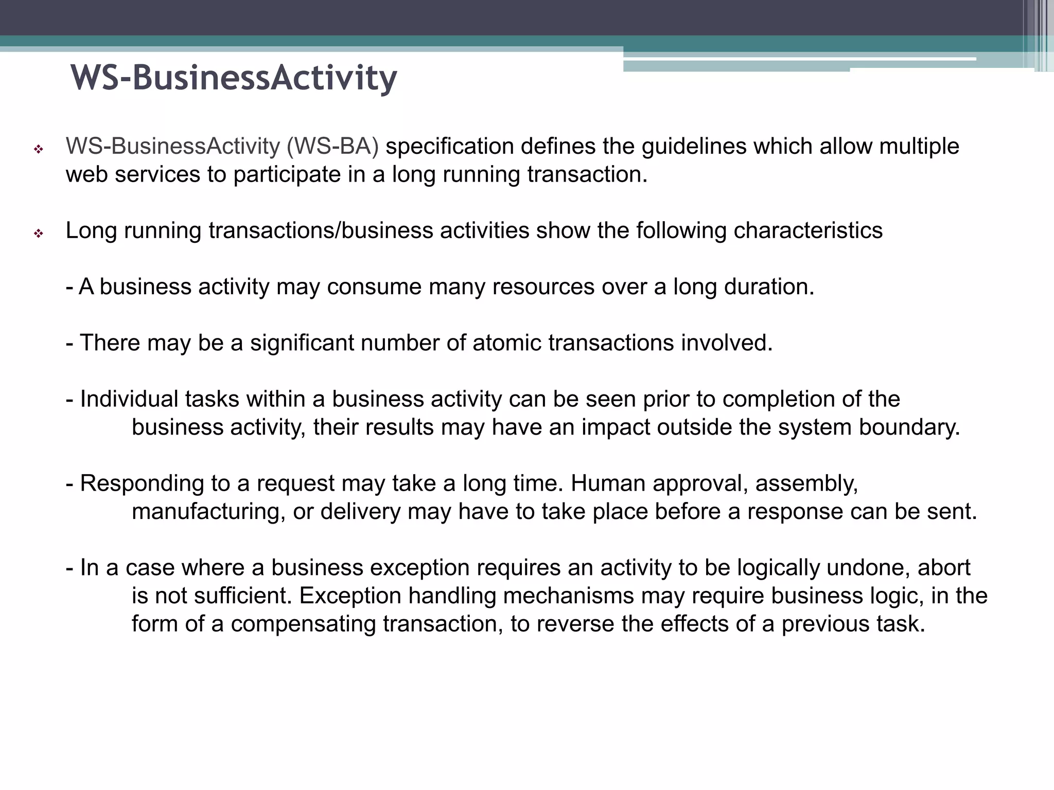 WS-BusinessActivity
 WS-BusinessActivity (WS-BA) specification defines the guidelines which allow multiple
web services to participate in a long running transaction.
 Long running transactions/business activities show the following characteristics
- A business activity may consume many resources over a long duration.
- There may be a significant number of atomic transactions involved.
- Individual tasks within a business activity can be seen prior to completion of the
business activity, their results may have an impact outside the system boundary.
- Responding to a request may take a long time. Human approval, assembly,
manufacturing, or delivery may have to take place before a response can be sent.
- In a case where a business exception requires an activity to be logically undone, abort
is not sufficient. Exception handling mechanisms may require business logic, in the
form of a compensating transaction, to reverse the effects of a previous task.
 