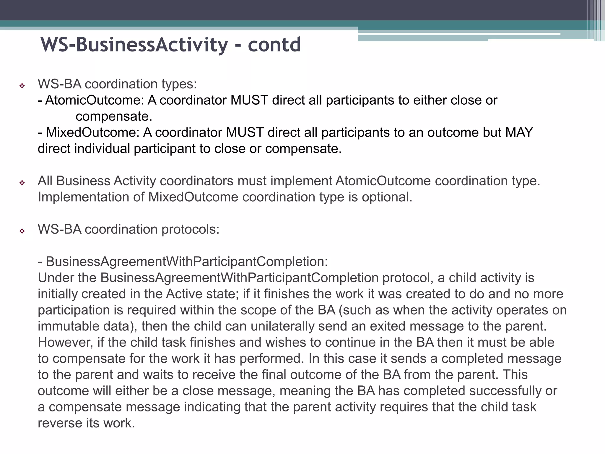 WS-BusinessActivity - contd
 WS-BA coordination types:
- AtomicOutcome: A coordinator MUST direct all participants to either close or
compensate.
- MixedOutcome: A coordinator MUST direct all participants to an outcome but MAY
direct individual participant to close or compensate.
 All Business Activity coordinators must implement AtomicOutcome coordination type.
Implementation of MixedOutcome coordination type is optional.
 WS-BA coordination protocols:
- BusinessAgreementWithParticipantCompletion:
Under the BusinessAgreementWithParticipantCompletion protocol, a child activity is
initially created in the Active state; if it finishes the work it was created to do and no more
participation is required within the scope of the BA (such as when the activity operates on
immutable data), then the child can unilaterally send an exited message to the parent.
However, if the child task finishes and wishes to continue in the BA then it must be able
to compensate for the work it has performed. In this case it sends a completed message
to the parent and waits to receive the final outcome of the BA from the parent. This
outcome will either be a close message, meaning the BA has completed successfully or
a compensate message indicating that the parent activity requires that the child task
reverse its work.
 