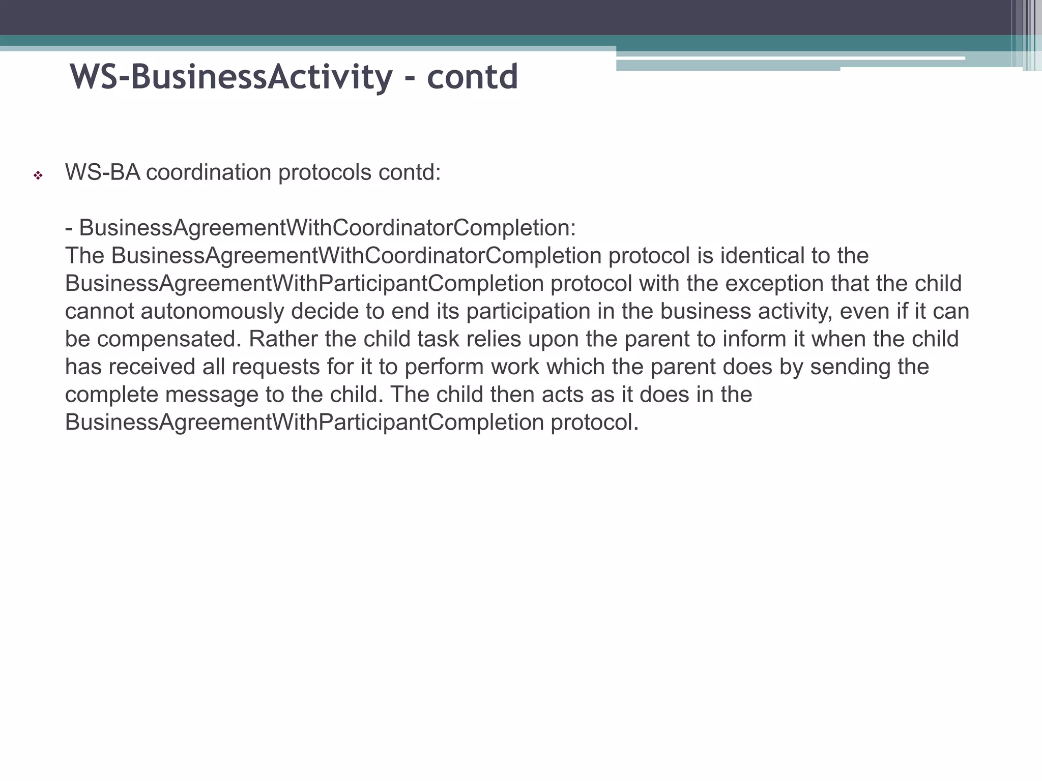 WS-BusinessActivity - contd
 WS-BA coordination protocols contd:
- BusinessAgreementWithCoordinatorCompletion:
The BusinessAgreementWithCoordinatorCompletion protocol is identical to the
BusinessAgreementWithParticipantCompletion protocol with the exception that the child
cannot autonomously decide to end its participation in the business activity, even if it can
be compensated. Rather the child task relies upon the parent to inform it when the child
has received all requests for it to perform work which the parent does by sending the
complete message to the child. The child then acts as it does in the
BusinessAgreementWithParticipantCompletion protocol.
 