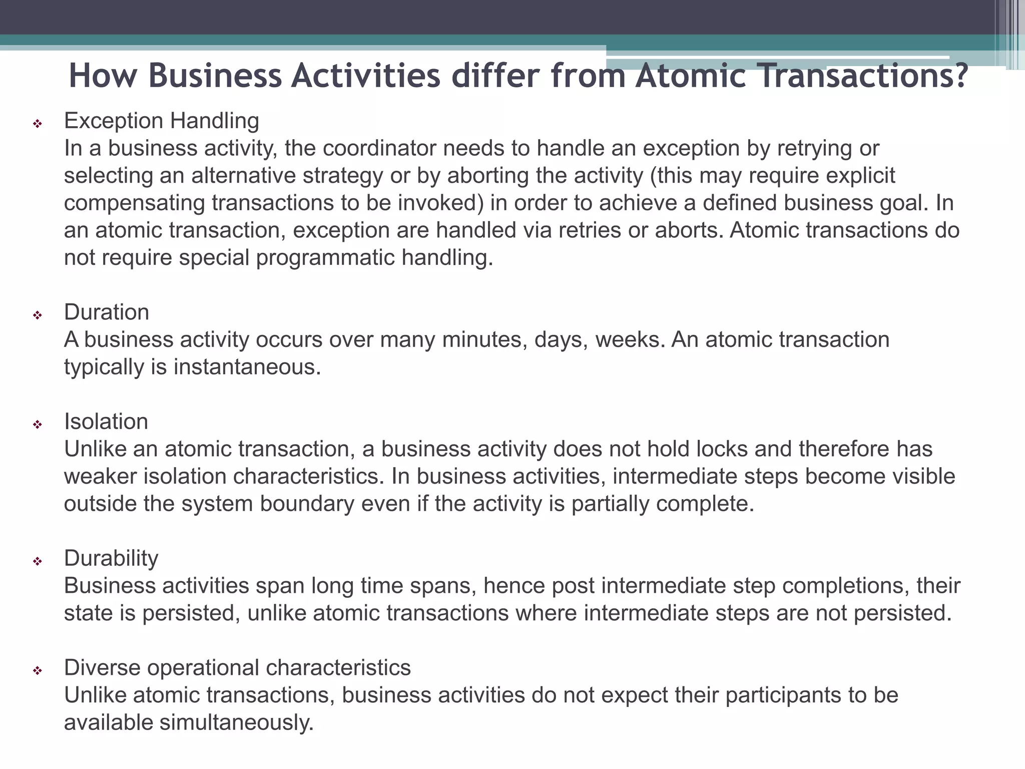 How Business Activities differ from Atomic Transactions?
 Exception Handling
In a business activity, the coordinator needs to handle an exception by retrying or
selecting an alternative strategy or by aborting the activity (this may require explicit
compensating transactions to be invoked) in order to achieve a defined business goal. In
an atomic transaction, exception are handled via retries or aborts. Atomic transactions do
not require special programmatic handling.
 Duration
A business activity occurs over many minutes, days, weeks. An atomic transaction
typically is instantaneous.
 Isolation
Unlike an atomic transaction, a business activity does not hold locks and therefore has
weaker isolation characteristics. In business activities, intermediate steps become visible
outside the system boundary even if the activity is partially complete.
 Durability
Business activities span long time spans, hence post intermediate step completions, their
state is persisted, unlike atomic transactions where intermediate steps are not persisted.
 Diverse operational characteristics
Unlike atomic transactions, business activities do not expect their participants to be
available simultaneously.
 