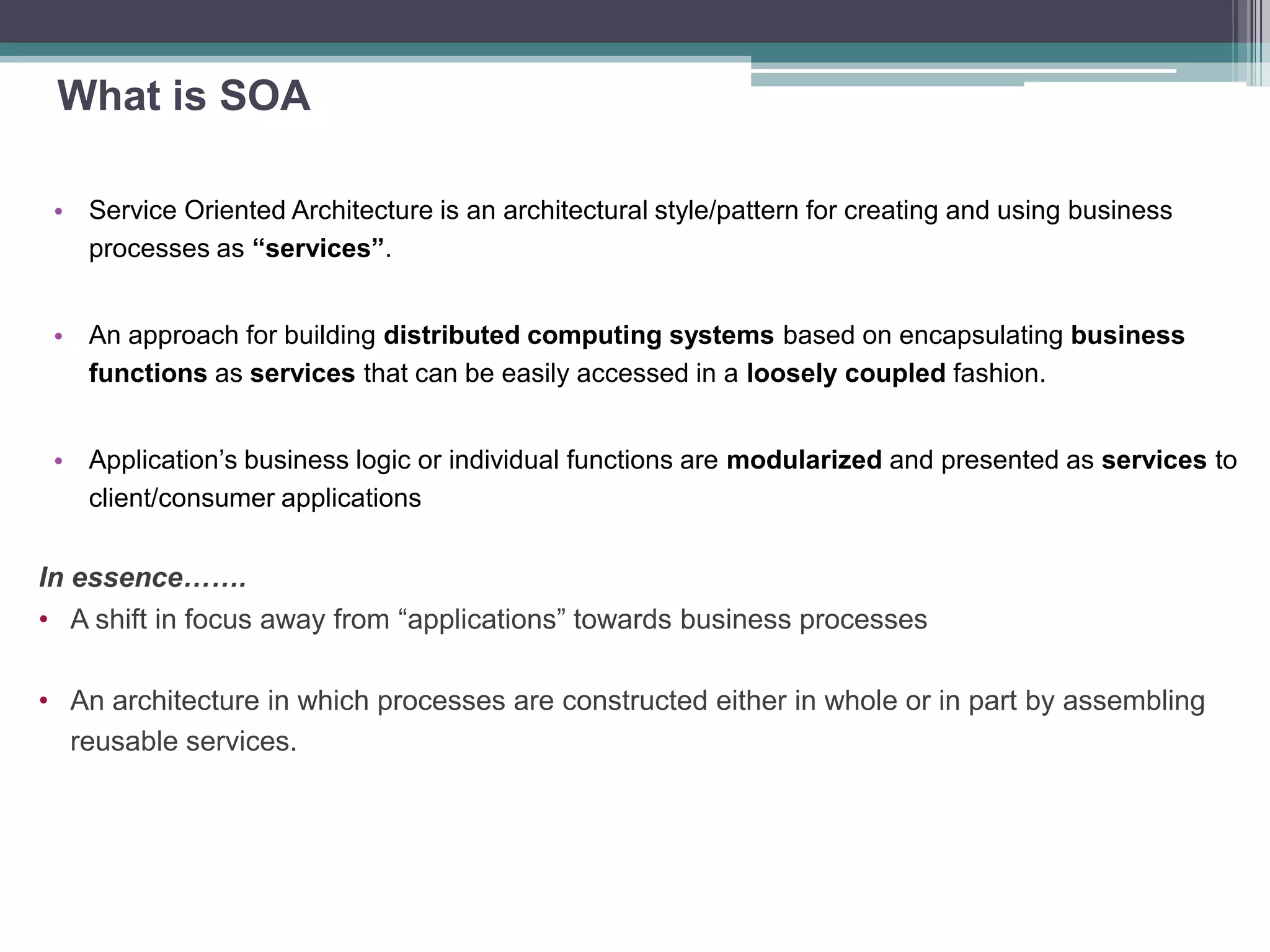 What is SOA
• Service Oriented Architecture is an architectural style/pattern for creating and using business
processes as “services”.
• An approach for building distributed computing systems based on encapsulating business
functions as services that can be easily accessed in a loosely coupled fashion.
• Application’s business logic or individual functions are modularized and presented as services to
client/consumer applications
In essence…….
• A shift in focus away from “applications” towards business processes
• An architecture in which processes are constructed either in whole or in part by assembling
reusable services.
 