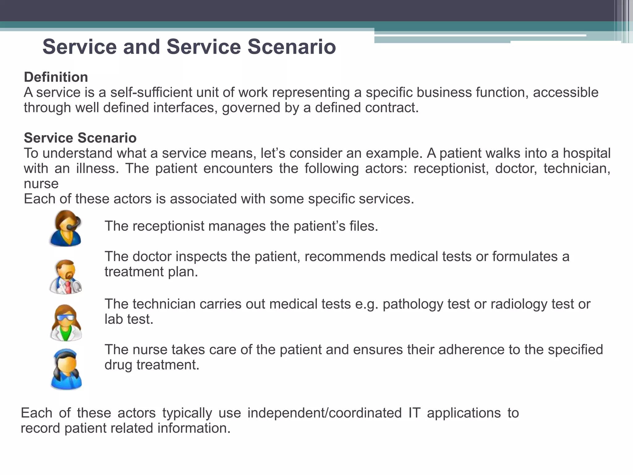 Service and Service Scenario
Definition
A service is a self-sufficient unit of work representing a specific business function, accessible
through well defined interfaces, governed by a defined contract.
Service Scenario
To understand what a service means, let’s consider an example. A patient walks into a hospital
with an illness. The patient encounters the following actors: receptionist, doctor, technician,
nurse
Each of these actors is associated with some specific services.
The receptionist manages the patient’s files.
The doctor inspects the patient, recommends medical tests or formulates a
treatment plan.
The technician carries out medical tests e.g. pathology test or radiology test or
lab test.
The nurse takes care of the patient and ensures their adherence to the specified
drug treatment.
Each of these actors typically use independent/coordinated IT applications to
record patient related information.
 