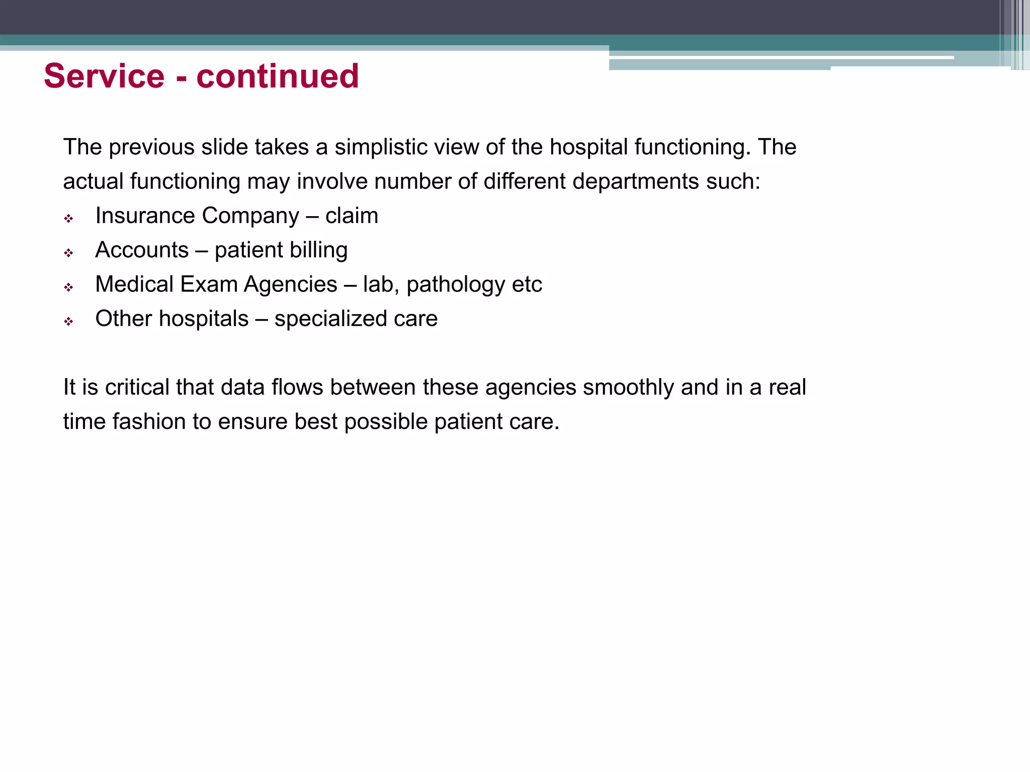 The previous slide takes a simplistic view of the hospital functioning. The
actual functioning may involve number of different departments such:
 Insurance Company – claim
 Accounts – patient billing
 Medical Exam Agencies – lab, pathology etc
 Other hospitals – specialized care
It is critical that data flows between these agencies smoothly and in a real
time fashion to ensure best possible patient care.
Service - continued
 