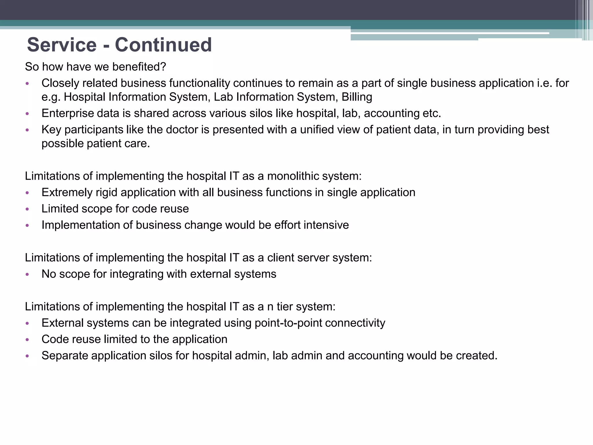 Service - Continued
So how have we benefited?
• Closely related business functionality continues to remain as a part of single business application i.e. for
e.g. Hospital Information System, Lab Information System, Billing
• Enterprise data is shared across various silos like hospital, lab, accounting etc.
• Key participants like the doctor is presented with a unified view of patient data, in turn providing best
possible patient care.
Limitations of implementing the hospital IT as a monolithic system:
• Extremely rigid application with all business functions in single application
• Limited scope for code reuse
• Implementation of business change would be effort intensive
Limitations of implementing the hospital IT as a client server system:
• No scope for integrating with external systems
Limitations of implementing the hospital IT as a n tier system:
• External systems can be integrated using point-to-point connectivity
• Code reuse limited to the application
• Separate application silos for hospital admin, lab admin and accounting would be created.
 