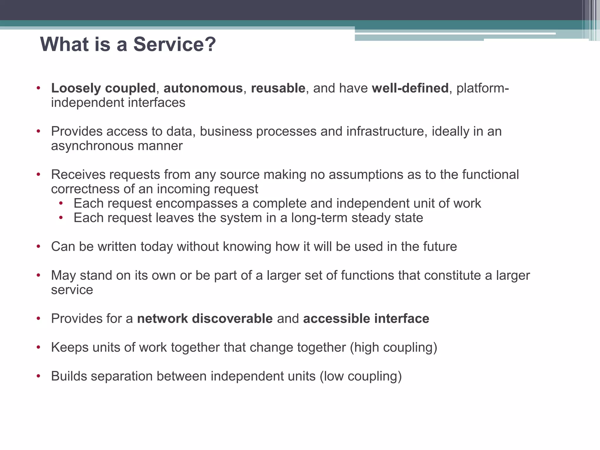 What is a Service?
• Loosely coupled, autonomous, reusable, and have well-defined, platform-
independent interfaces
• Provides access to data, business processes and infrastructure, ideally in an
asynchronous manner
• Receives requests from any source making no assumptions as to the functional
correctness of an incoming request
• Each request encompasses a complete and independent unit of work
• Each request leaves the system in a long-term steady state
• Can be written today without knowing how it will be used in the future
• May stand on its own or be part of a larger set of functions that constitute a larger
service
• Provides for a network discoverable and accessible interface
• Keeps units of work together that change together (high coupling)
• Builds separation between independent units (low coupling)
 