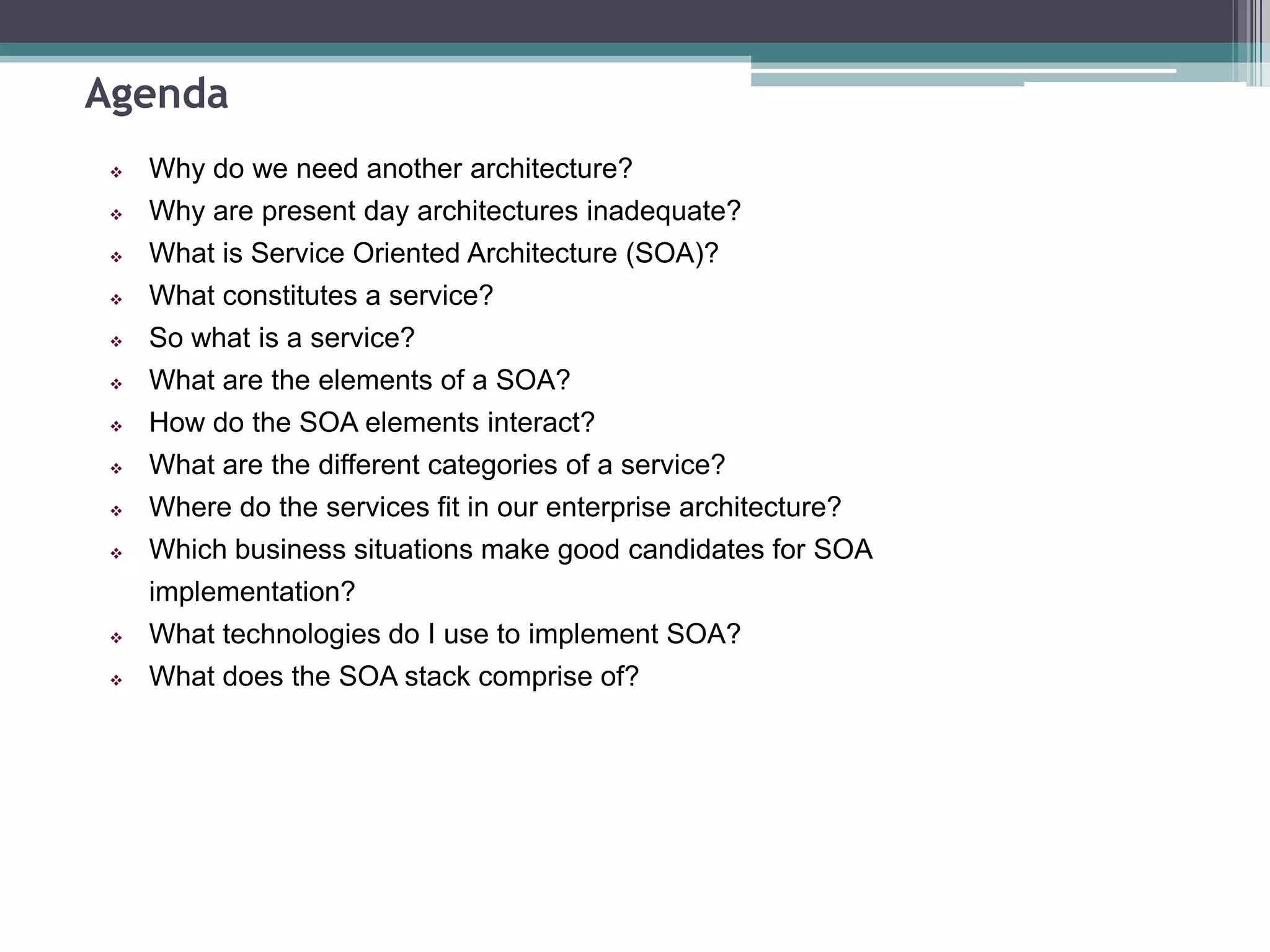 Agenda
 Why do we need another architecture?
 Why are present day architectures inadequate?
 What is Service Oriented Architecture (SOA)?
 What constitutes a service?
 So what is a service?
 What are the elements of a SOA?
 How do the SOA elements interact?
 What are the different categories of a service?
 Where do the services fit in our enterprise architecture?
 Which business situations make good candidates for SOA
implementation?
 What technologies do I use to implement SOA?
 What does the SOA stack comprise of?
 
