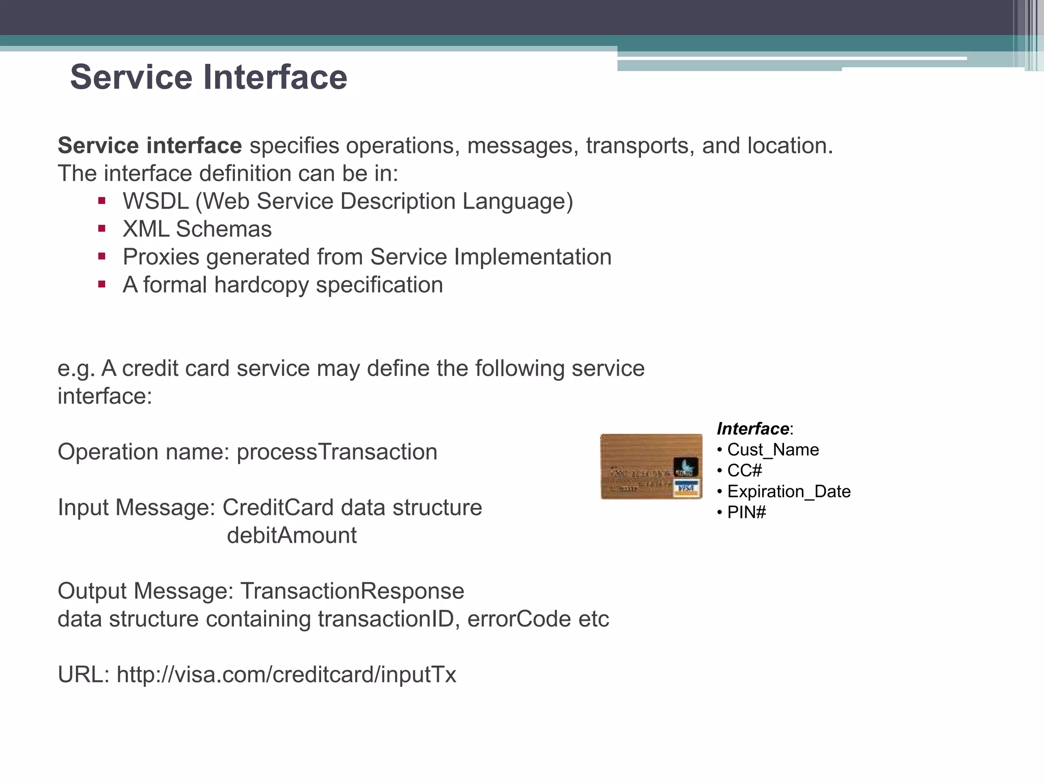 Service Interface
Service interface specifies operations, messages, transports, and location.
The interface definition can be in:
 WSDL (Web Service Description Language)
 XML Schemas
 Proxies generated from Service Implementation
 A formal hardcopy specification
e.g. A credit card service may define the following service
interface:
Operation name: processTransaction
Input Message: CreditCard data structure
debitAmount
Output Message: TransactionResponse
data structure containing transactionID, errorCode etc
URL: http://visa.com/creditcard/inputTx
Interface:
• Cust_Name
• CC#
• Expiration_Date
• PIN#
 