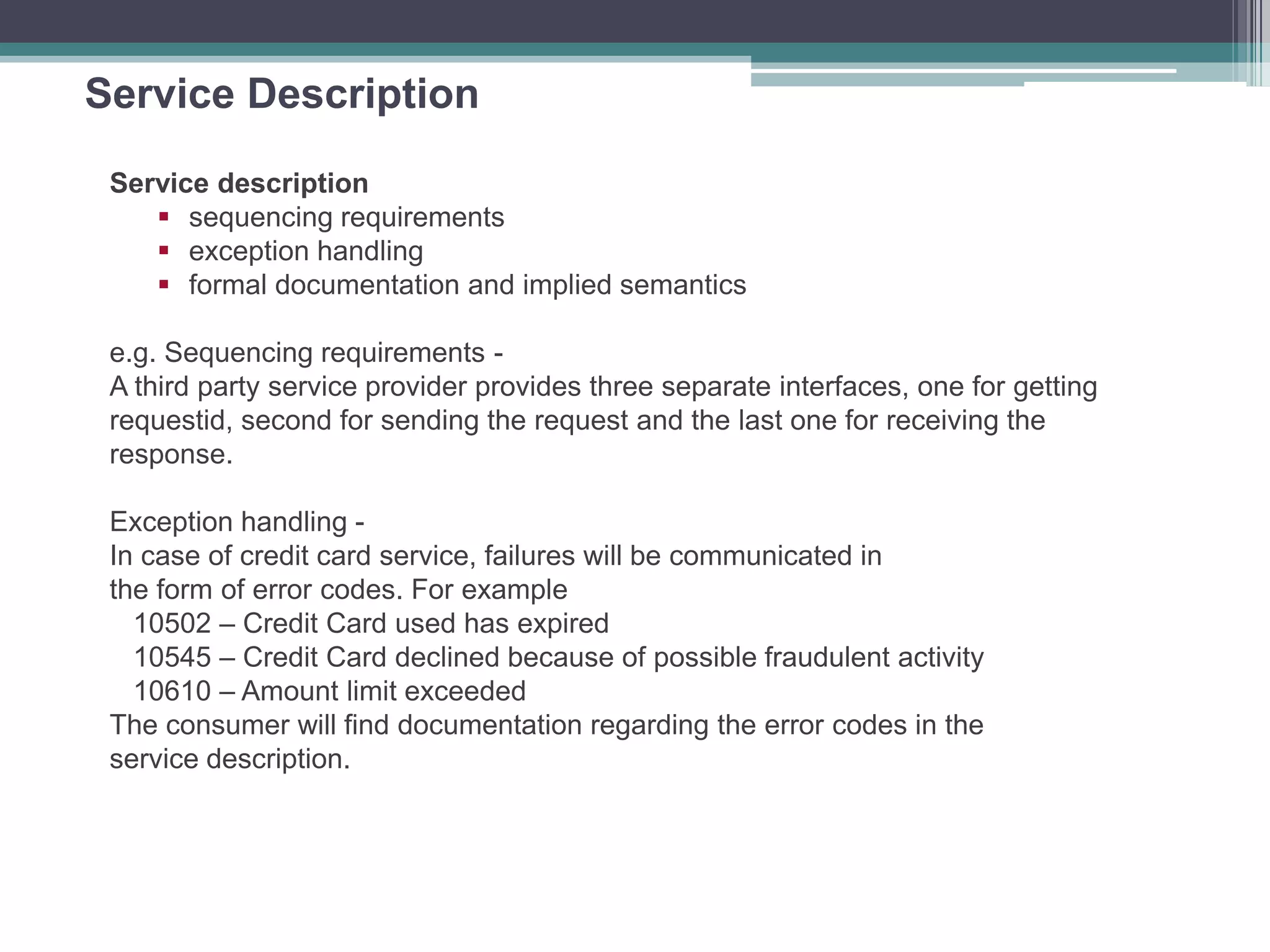Service Description
Service description
 sequencing requirements
 exception handling
 formal documentation and implied semantics
e.g. Sequencing requirements -
A third party service provider provides three separate interfaces, one for getting
requestid, second for sending the request and the last one for receiving the
response.
Exception handling -
In case of credit card service, failures will be communicated in
the form of error codes. For example
10502 – Credit Card used has expired
10545 – Credit Card declined because of possible fraudulent activity
10610 – Amount limit exceeded
The consumer will find documentation regarding the error codes in the
service description.
 