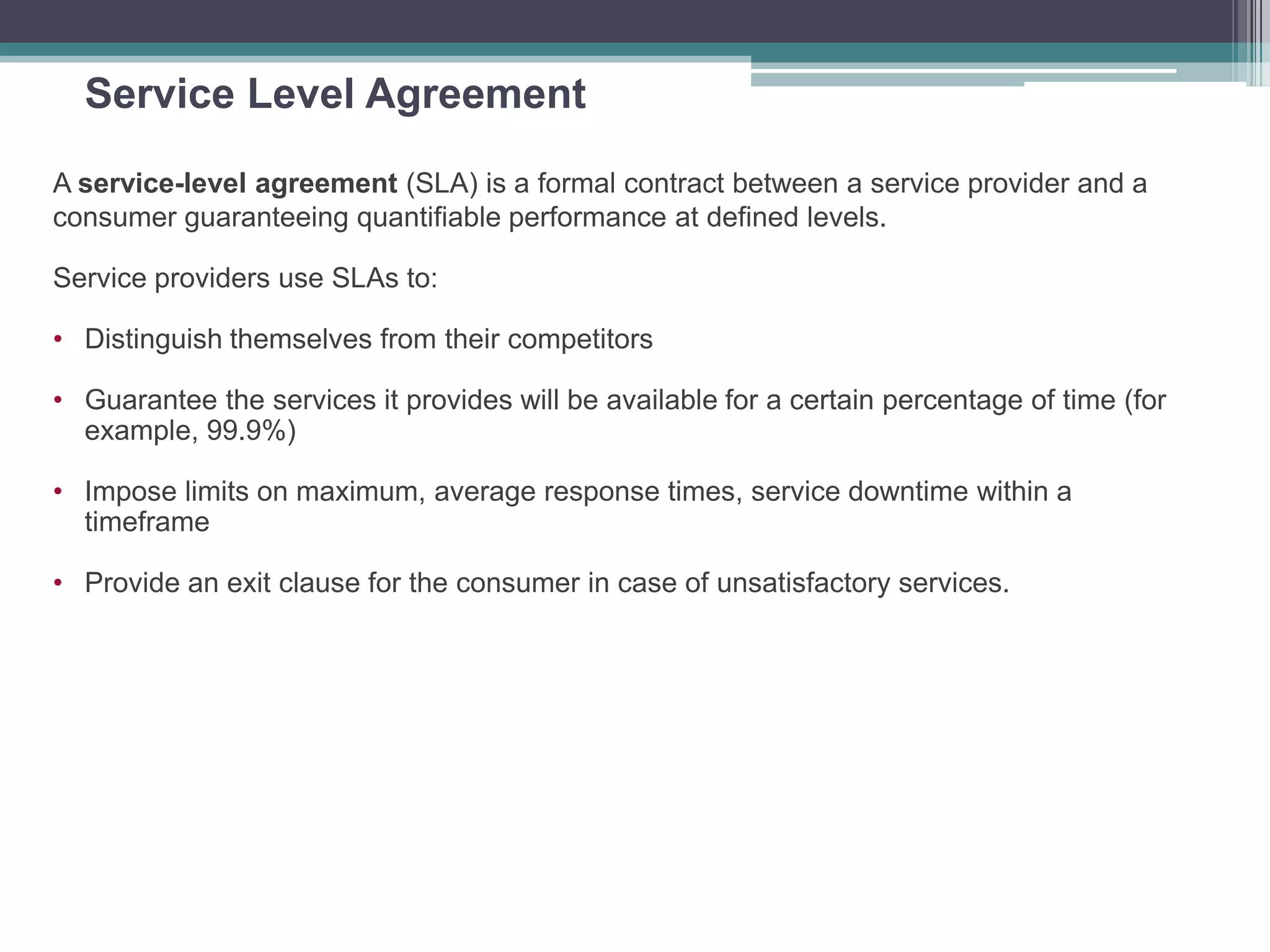 Service Level Agreement
A service-level agreement (SLA) is a formal contract between a service provider and a
consumer guaranteeing quantifiable performance at defined levels.
Service providers use SLAs to:
• Distinguish themselves from their competitors
• Guarantee the services it provides will be available for a certain percentage of time (for
example, 99.9%)
• Impose limits on maximum, average response times, service downtime within a
timeframe
• Provide an exit clause for the consumer in case of unsatisfactory services.
 
