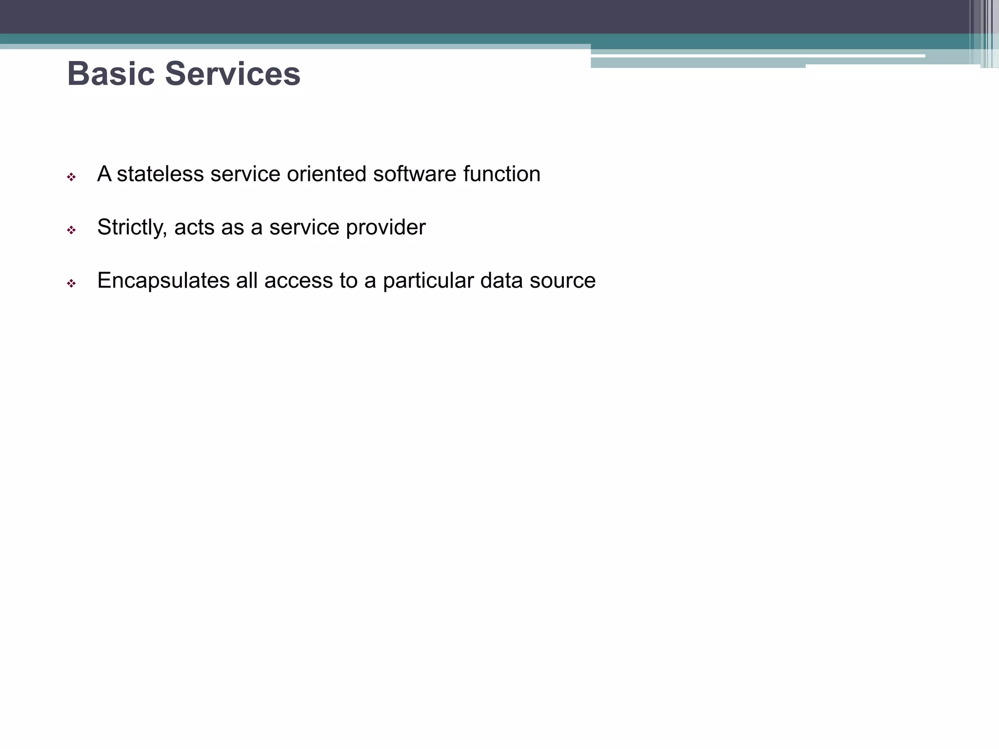 Basic Services
 A stateless service oriented software function
 Strictly, acts as a service provider
 Encapsulates all access to a particular data source
 