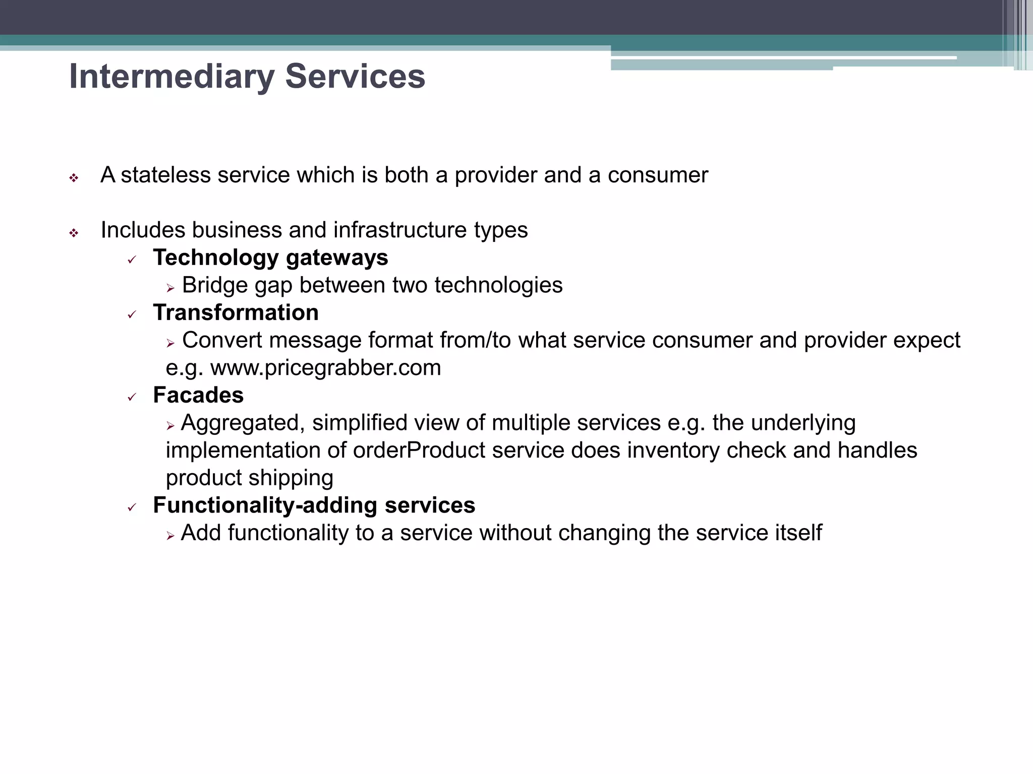 Intermediary Services
 A stateless service which is both a provider and a consumer
 Includes business and infrastructure types
 Technology gateways
 Bridge gap between two technologies
 Transformation
 Convert message format from/to what service consumer and provider expect
e.g. www.pricegrabber.com
 Facades
 Aggregated, simplified view of multiple services e.g. the underlying
implementation of orderProduct service does inventory check and handles
product shipping
 Functionality-adding services
 Add functionality to a service without changing the service itself
 
