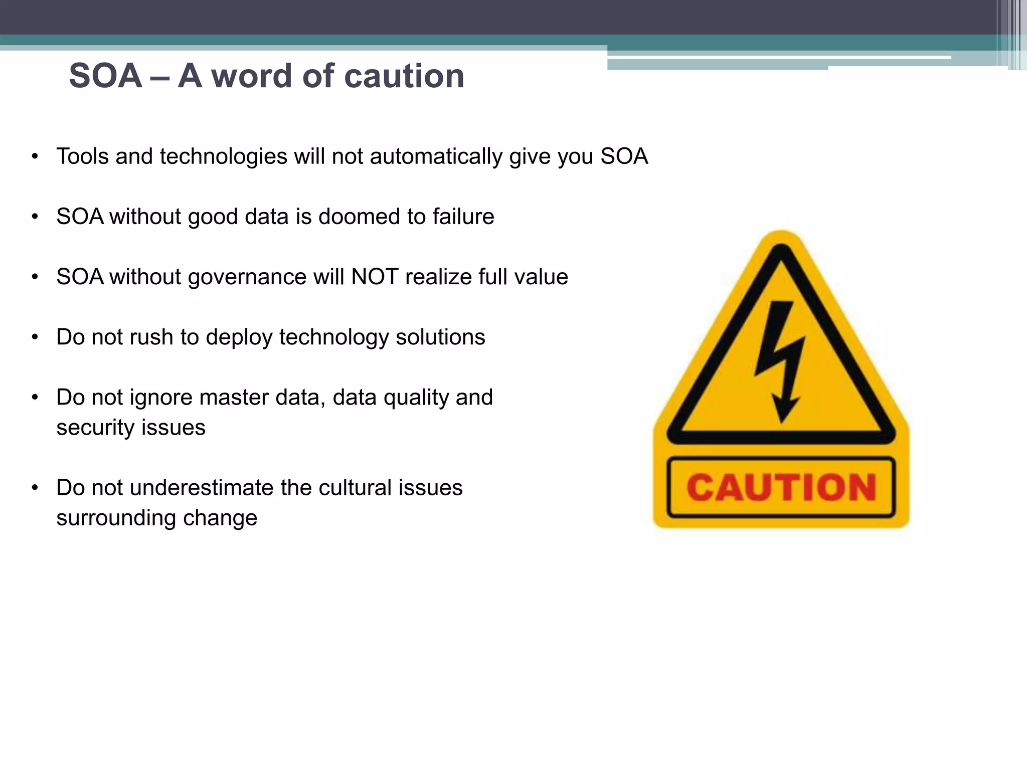 SOA – A word of caution
• Tools and technologies will not automatically give you SOA
• SOA without good data is doomed to failure
• SOA without governance will NOT realize full value
• Do not rush to deploy technology solutions
• Do not ignore master data, data quality and
security issues
• Do not underestimate the cultural issues
surrounding change
 