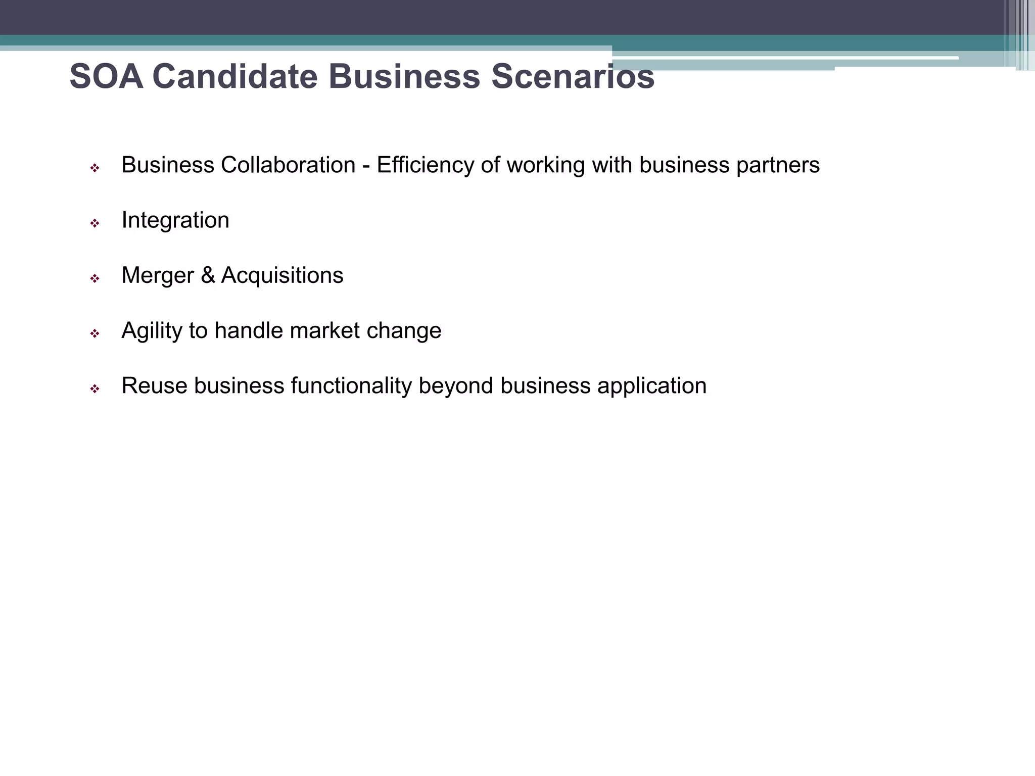 SOA Candidate Business Scenarios
 Business Collaboration - Efficiency of working with business partners
 Integration
 Merger & Acquisitions
 Agility to handle market change
 Reuse business functionality beyond business application
 