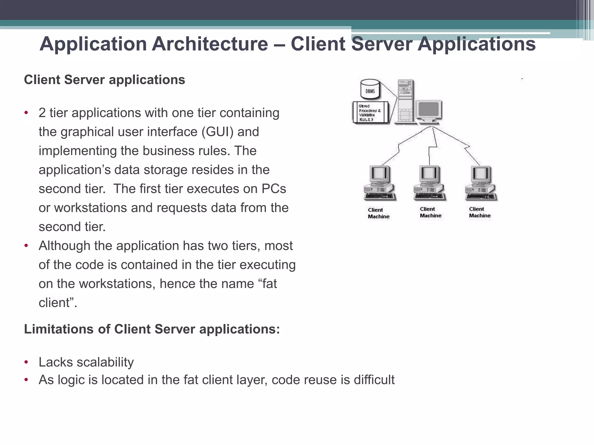 Application Architecture – Client Server Applications
Client Server applications
• 2 tier applications with one tier containing
the graphical user interface (GUI) and
implementing the business rules. The
application’s data storage resides in the
second tier. The first tier executes on PCs
or workstations and requests data from the
second tier.
• Although the application has two tiers, most
of the code is contained in the tier executing
on the workstations, hence the name “fat
client”.
Limitations of Client Server applications:
• Lacks scalability
• As logic is located in the fat client layer, code reuse is difficult
 